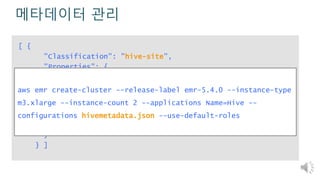 메타데이터 관리
[ {
"Classification": "hive-site",
"Properties": {
"javax.jdo.option.ConnectionURL":"jdbc:mysql://RDS-
endpoint:3306/hive?createDatabaseIfNotExist=true",
"javax.jdo.option.ConnectionDriverName":
"org.mariadb.jdbc.Driver",
"javax.jdo.option.ConnectionUserName": "username",
"javax.jdo.option.ConnectionPassword": "password"
}
} ]
aws emr create-cluster --release-label emr-5.4.0 --instance-type
m3.xlarge --instance-count 2 --applications Name=Hive --
configurations hivemetadata.json --use-default-roles
 