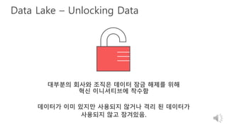 Data Lake – Unlocking Data
대부분의 회사와 조직은 데이터 잠금 해제를 위해
혁신 이니셔티브에 착수함
데이터가 이미 있지만 사용되지 않거나 격리 된 데이터가
사용되지 않고 잠겨있음.
 