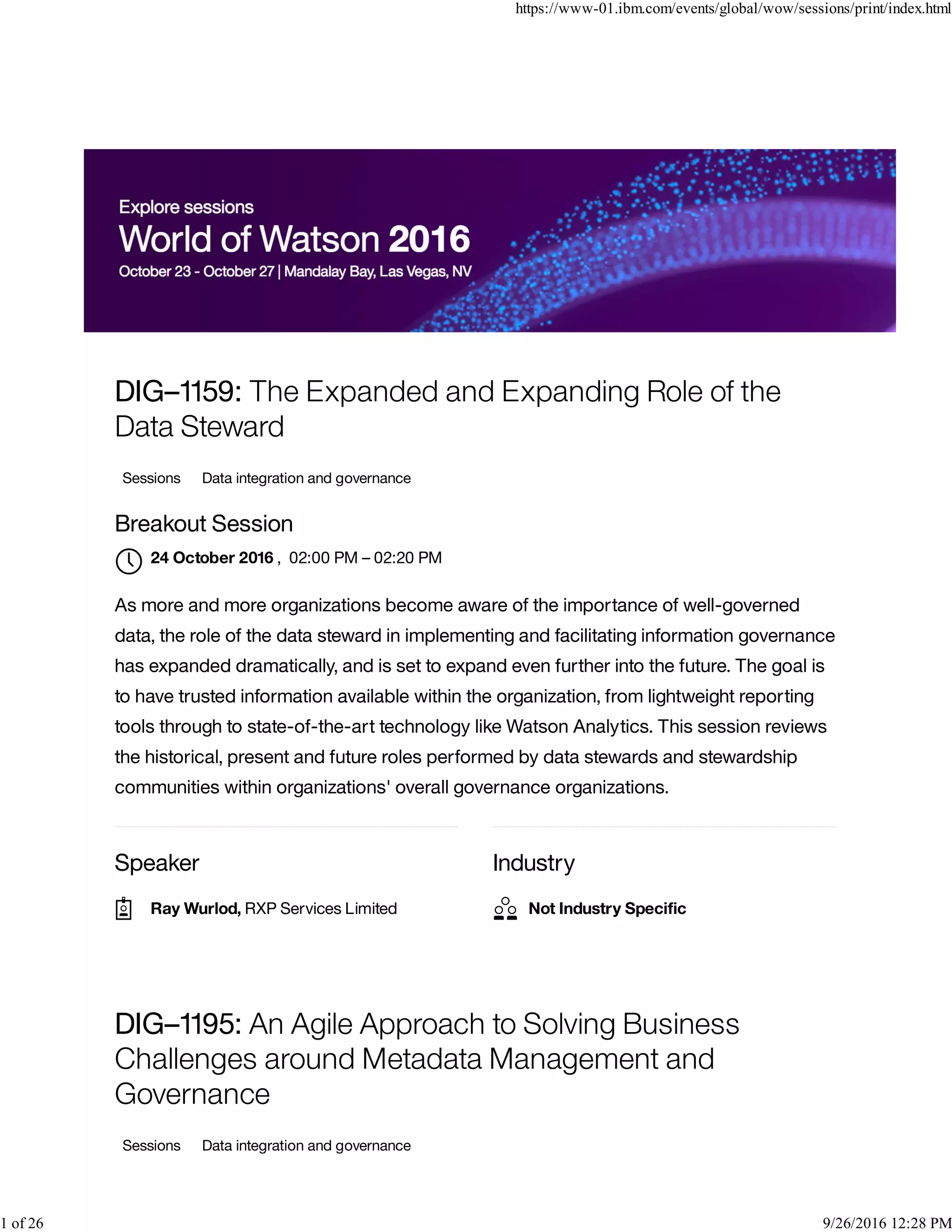 Speaker Industry
DIG–1159: The Expanded and Expanding Role of the
Data Steward
Sessions Data integration and governance
Breakout Session
, 02:00 PM – 02:20 PM
As more and more organizations become aware of the importance of well-governed
data, the role of the data steward in implementing and facilitating information governance
has expanded dramatically, and is set to expand even further into the future. The goal is
to have trusted information available within the organization, from lightweight reporting
tools through to state-of-the-art technology like Watson Analytics. This session reviews
the historical, present and future roles performed by data stewards and stewardship
communities within organizations' overall governance organizations.
DIG–1195: An Agile Approach to Solving Business
Challenges around Metadata Management and
Governance
Sessions Data integration and governance
24 October 2016

Ray Wurlod, RXP Services Limited Not Industry Speciﬁc
https://www-01.ibm.com/events/global/wow/sessions/print/index.html
1 of 26 9/26/2016 12:28 PM
 