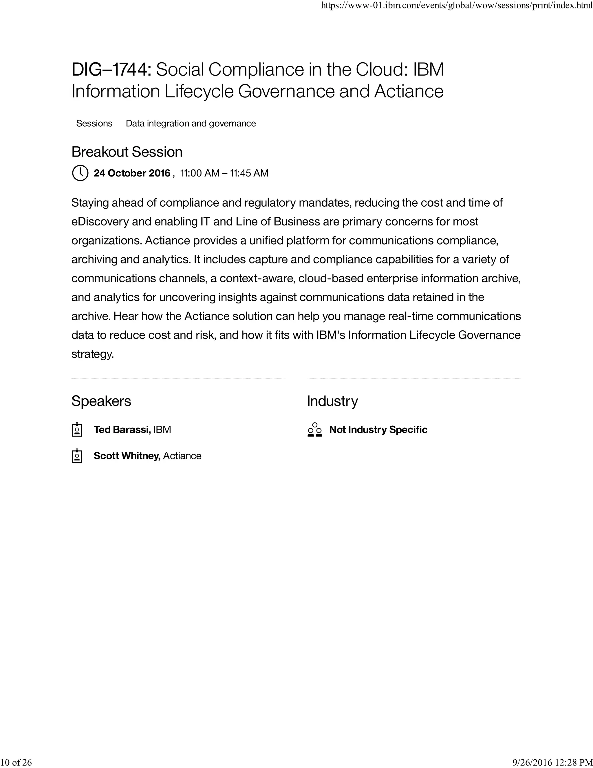 Speakers Industry
DIG–1744: Social Compliance in the Cloud: IBM
Information Lifecycle Governance and Actiance
Sessions Data integration and governance
Breakout Session
, 11:00 AM – 11:45 AM
Staying ahead of compliance and regulatory mandates, reducing the cost and time of
eDiscovery and enabling IT and Line of Business are primary concerns for most
organizations. Actiance provides a uniﬁed platform for communications compliance,
archiving and analytics. It includes capture and compliance capabilities for a variety of
communications channels, a context-aware, cloud-based enterprise information archive,
and analytics for uncovering insights against communications data retained in the
archive. Hear how the Actiance solution can help you manage real-time communications
data to reduce cost and risk, and how it ﬁts with IBM's Information Lifecycle Governance
strategy.
24 October 2016
Ted Barassi, IBM
Scott Whitney, Actiance
Not Industry Speciﬁc
https://www-01.ibm.com/events/global/wow/sessions/print/index.html
10 of 26 9/26/2016 12:28 PM
 