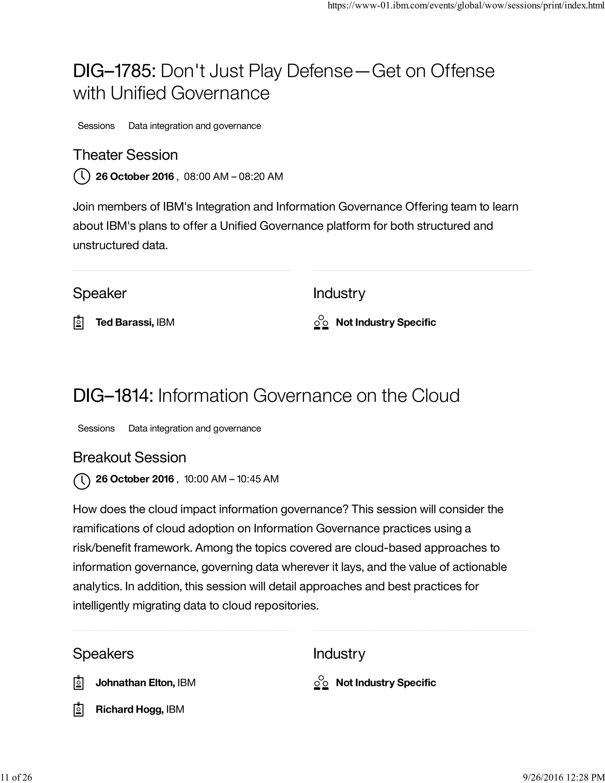 Speaker Industry
DIG–1785: Don't Just Play Defense—Get on Offense
with Uniﬁed Governance
Sessions Data integration and governance
Theater Session
, 08:00 AM – 08:20 AM
Join members of IBM's Integration and Information Governance Offering team to learn
about IBM's plans to offer a Uniﬁed Governance platform for both structured and
unstructured data.
Speakers Industry
DIG–1814: Information Governance on the Cloud
Sessions Data integration and governance
Breakout Session
, 10:00 AM – 10:45 AM
How does the cloud impact information governance? This session will consider the
ramiﬁcations of cloud adoption on Information Governance practices using a
risk/beneﬁt framework. Among the topics covered are cloud-based approaches to
information governance, governing data wherever it lays, and the value of actionable
analytics. In addition, this session will detail approaches and best practices for
intelligently migrating data to cloud repositories.
26 October 2016
Ted Barassi, IBM Not Industry Speciﬁc
26 October 2016

Johnathan Elton, IBM
Richard Hogg, IBM
Not Industry Speciﬁc
https://www-01.ibm.com/events/global/wow/sessions/print/index.html
11 of 26 9/26/2016 12:28 PM
 
