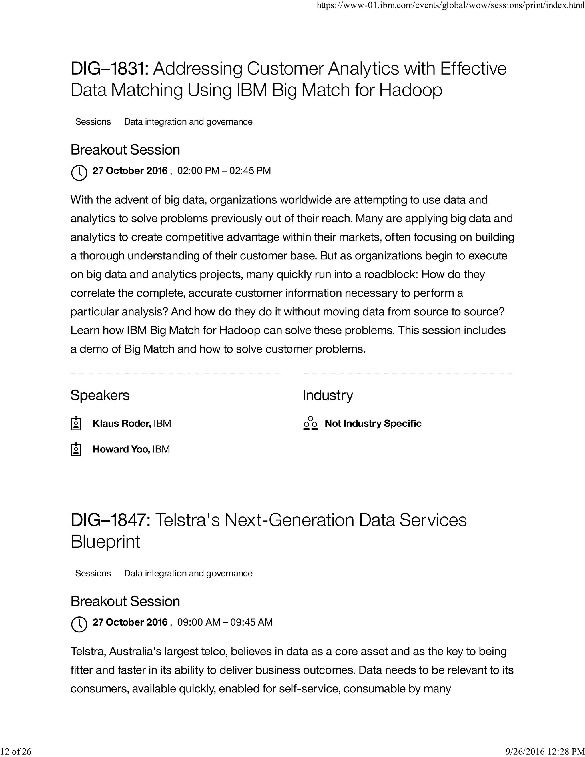 Speakers Industry
DIG–1831: Addressing Customer Analytics with Effective
Data Matching Using IBM Big Match for Hadoop
Sessions Data integration and governance
Breakout Session
, 02:00 PM – 02:45 PM
With the advent of big data, organizations worldwide are attempting to use data and
analytics to solve problems previously out of their reach. Many are applying big data and
analytics to create competitive advantage within their markets, often focusing on building
a thorough understanding of their customer base. But as organizations begin to execute
on big data and analytics projects, many quickly run into a roadblock: How do they
correlate the complete, accurate customer information necessary to perform a
particular analysis? And how do they do it without moving data from source to source?
Learn how IBM Big Match for Hadoop can solve these problems. This session includes
a demo of Big Match and how to solve customer problems.
DIG–1847: Telstra's Next-Generation Data Services
Blueprint
Sessions Data integration and governance
Breakout Session
, 09:00 AM – 09:45 AM
Telstra, Australia's largest telco, believes in data as a core asset and as the key to being
ﬁtter and faster in its ability to deliver business outcomes. Data needs to be relevant to its
consumers, available quickly, enabled for self-service, consumable by many
27 October 2016

Klaus Roder, IBM
Howard Yoo, IBM
Not Industry Speciﬁc
27 October 2016

https://www-01.ibm.com/events/global/wow/sessions/print/index.html
12 of 26 9/26/2016 12:28 PM
 