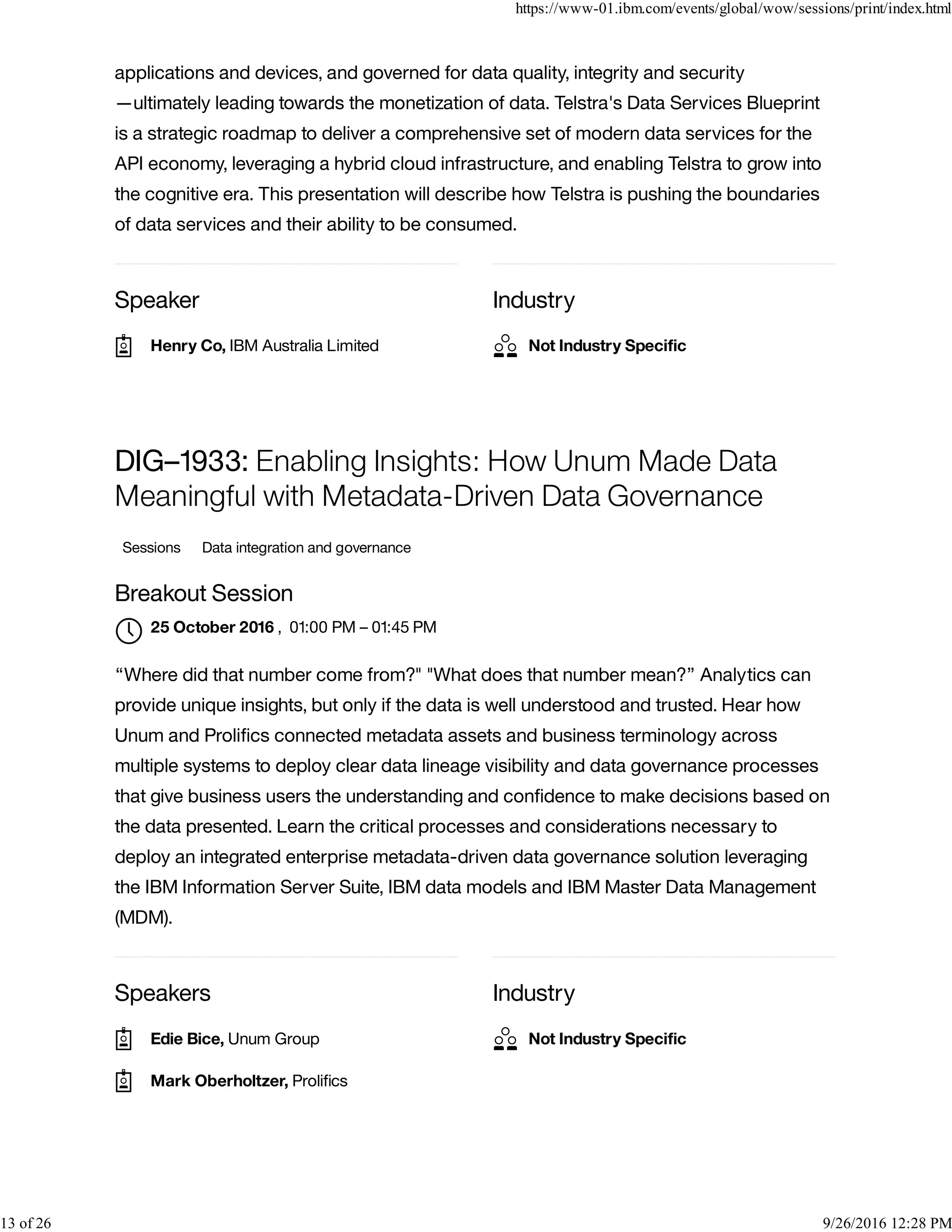 Speaker Industry
applications and devices, and governed for data quality, integrity and security
—ultimately leading towards the monetization of data. Telstra's Data Services Blueprint
is a strategic roadmap to deliver a comprehensive set of modern data services for the
API economy, leveraging a hybrid cloud infrastructure, and enabling Telstra to grow into
the cognitive era. This presentation will describe how Telstra is pushing the boundaries
of data services and their ability to be consumed.
Speakers Industry
DIG–1933: Enabling Insights: How Unum Made Data
Meaningful with Metadata-Driven Data Governance
Sessions Data integration and governance
Breakout Session
, 01:00 PM – 01:45 PM
“Where did that number come from?" "What does that number mean?” Analytics can
provide unique insights, but only if the data is well understood and trusted. Hear how
Unum and Proliﬁcs connected metadata assets and business terminology across
multiple systems to deploy clear data lineage visibility and data governance processes
that give business users the understanding and conﬁdence to make decisions based on
the data presented. Learn the critical processes and considerations necessary to
deploy an integrated enterprise metadata-driven data governance solution leveraging
the IBM Information Server Suite, IBM data models and IBM Master Data Management
(MDM).
Henry Co, IBM Australia Limited Not Industry Speciﬁc
25 October 2016

Edie Bice, Unum Group
Mark Oberholtzer, Proliﬁcs
Not Industry Speciﬁc
https://www-01.ibm.com/events/global/wow/sessions/print/index.html
13 of 26 9/26/2016 12:28 PM
 