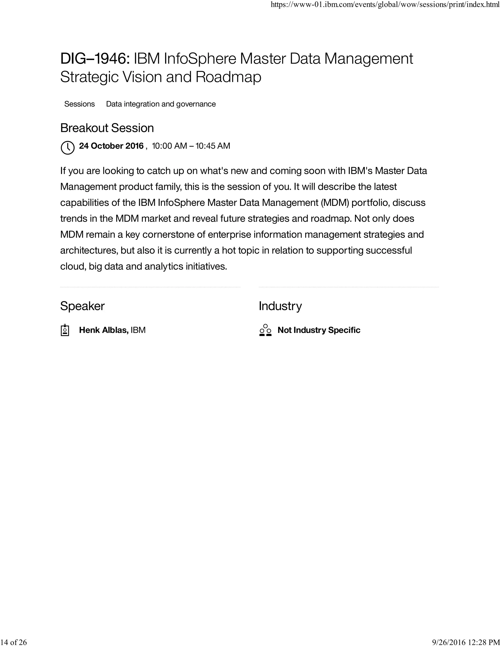Speaker Industry
DIG–1946: IBM InfoSphere Master Data Management
Strategic Vision and Roadmap
Sessions Data integration and governance
Breakout Session
, 10:00 AM – 10:45 AM
If you are looking to catch up on what's new and coming soon with IBM's Master Data
Management product family, this is the session of you. It will describe the latest
capabilities of the IBM InfoSphere Master Data Management (MDM) portfolio, discuss
trends in the MDM market and reveal future strategies and roadmap. Not only does
MDM remain a key cornerstone of enterprise information management strategies and
architectures, but also it is currently a hot topic in relation to supporting successful
cloud, big data and analytics initiatives.
24 October 2016

Henk Alblas, IBM Not Industry Speciﬁc
https://www-01.ibm.com/events/global/wow/sessions/print/index.html
14 of 26 9/26/2016 12:28 PM
 
