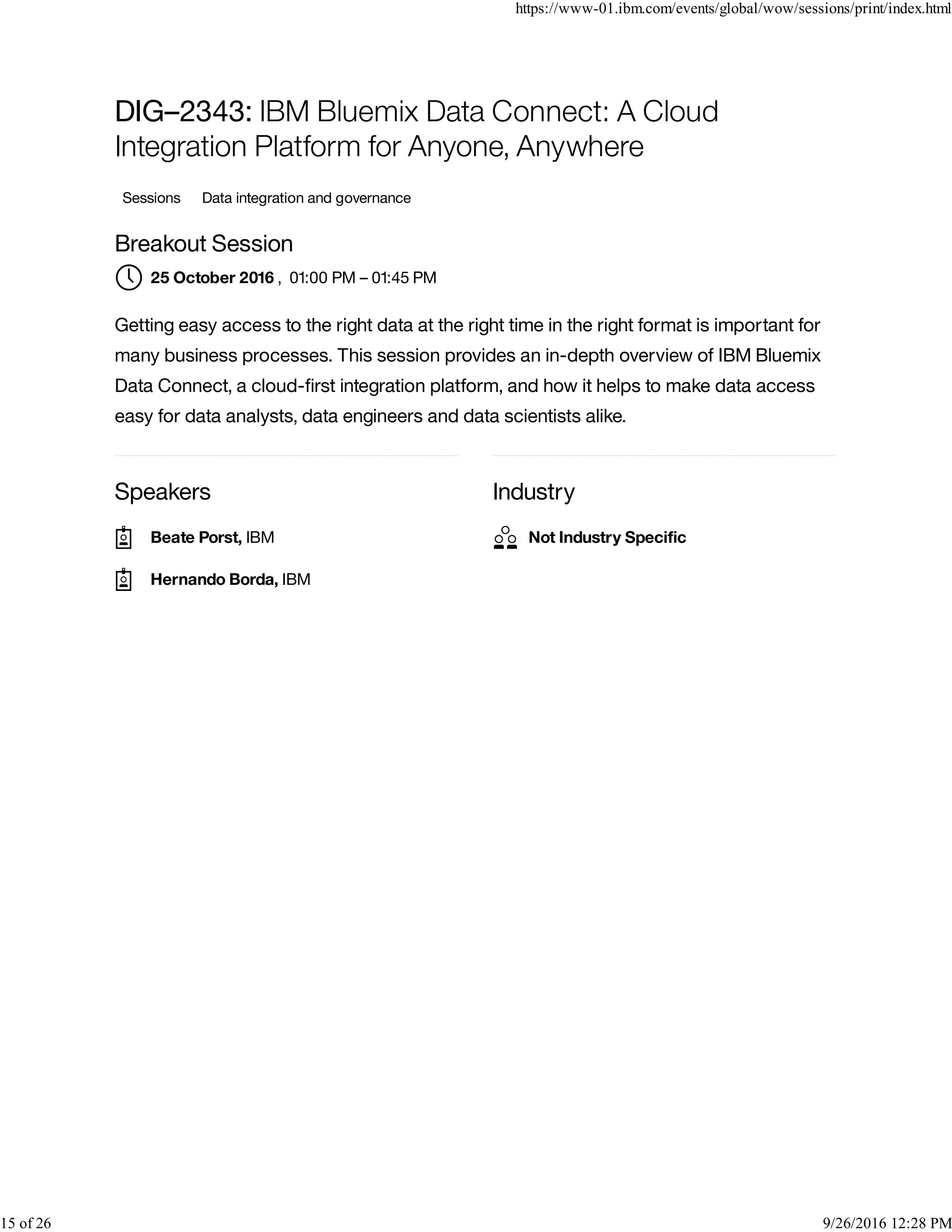 Speakers Industry
DIG–2343: IBM Bluemix Data Connect: A Cloud
Integration Platform for Anyone, Anywhere
Sessions Data integration and governance
Breakout Session
, 01:00 PM – 01:45 PM
Getting easy access to the right data at the right time in the right format is important for
many business processes. This session provides an in-depth overview of IBM Bluemix
Data Connect, a cloud-ﬁrst integration platform, and how it helps to make data access
easy for data analysts, data engineers and data scientists alike.
25 October 2016
Beate Porst, IBM
Hernando Borda, IBM
Not Industry Speciﬁc
https://www-01.ibm.com/events/global/wow/sessions/print/index.html
15 of 26 9/26/2016 12:28 PM
 