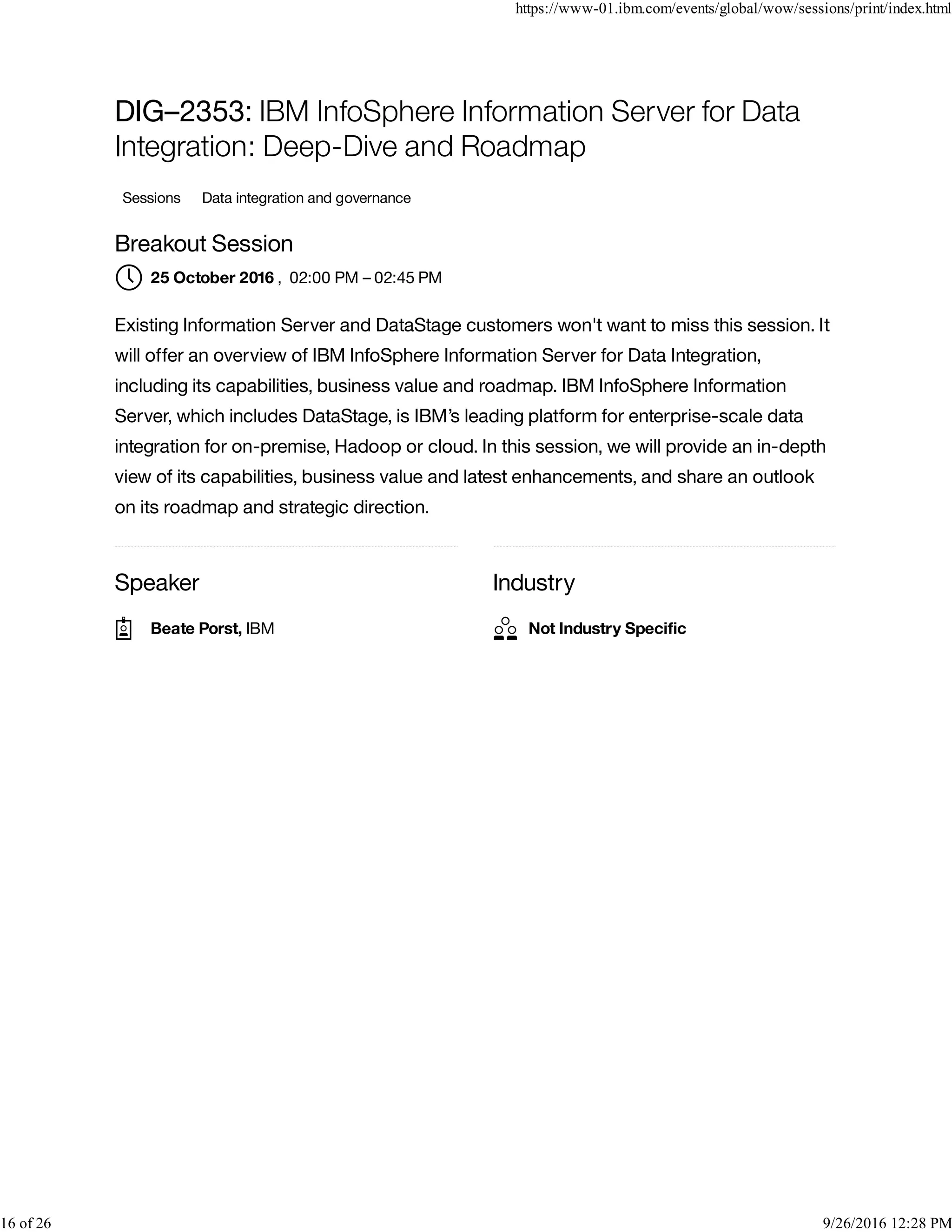 Speaker Industry
DIG–2353: IBM InfoSphere Information Server for Data
Integration: Deep-Dive and Roadmap
Sessions Data integration and governance
Breakout Session
, 02:00 PM – 02:45 PM
Existing Information Server and DataStage customers won't want to miss this session. It
will offer an overview of IBM InfoSphere Information Server for Data Integration,
including its capabilities, business value and roadmap. IBM InfoSphere Information
Server, which includes DataStage, is IBM’s leading platform for enterprise-scale data
integration for on-premise, Hadoop or cloud. In this session, we will provide an in-depth
view of its capabilities, business value and latest enhancements, and share an outlook
on its roadmap and strategic direction.
25 October 2016
Beate Porst, IBM Not Industry Speciﬁc
https://www-01.ibm.com/events/global/wow/sessions/print/index.html
16 of 26 9/26/2016 12:28 PM
 