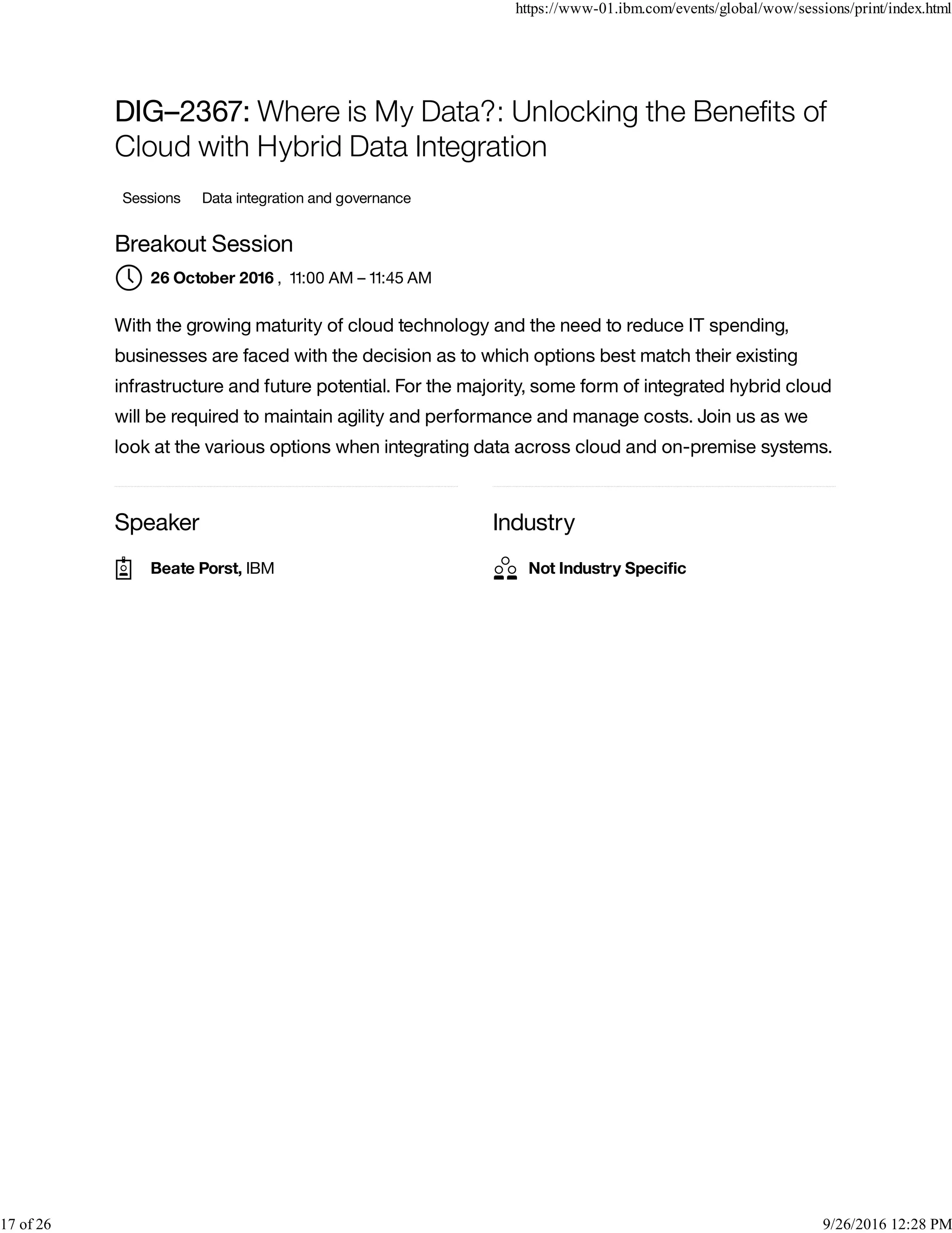 Speaker Industry
DIG–2367: Where is My Data?: Unlocking the Beneﬁts of
Cloud with Hybrid Data Integration
Sessions Data integration and governance
Breakout Session
, 11:00 AM – 11:45 AM
With the growing maturity of cloud technology and the need to reduce IT spending,
businesses are faced with the decision as to which options best match their existing
infrastructure and future potential. For the majority, some form of integrated hybrid cloud
will be required to maintain agility and performance and manage costs. Join us as we
look at the various options when integrating data across cloud and on-premise systems.
26 October 2016
Beate Porst, IBM Not Industry Speciﬁc
https://www-01.ibm.com/events/global/wow/sessions/print/index.html
17 of 26 9/26/2016 12:28 PM
 