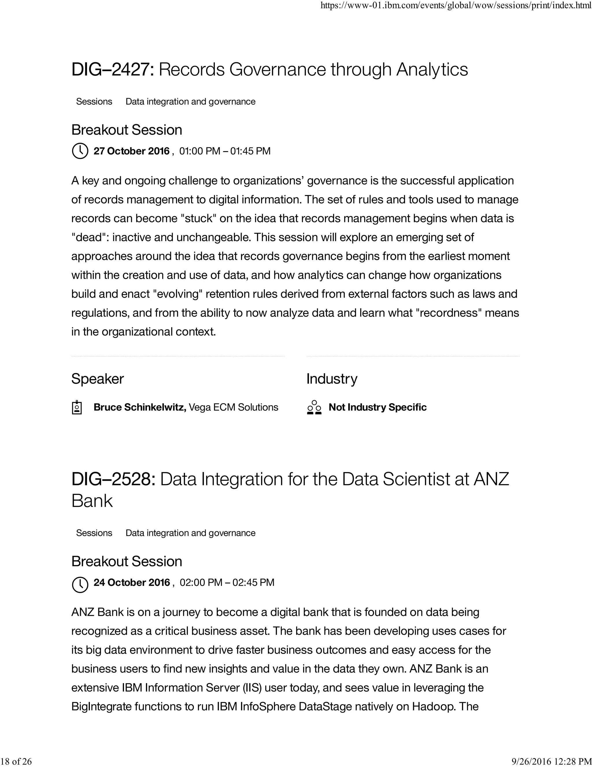 Speaker Industry
DIG–2427: Records Governance through Analytics
Sessions Data integration and governance
Breakout Session
, 01:00 PM – 01:45 PM
A key and ongoing challenge to organizations’ governance is the successful application
of records management to digital information. The set of rules and tools used to manage
records can become "stuck" on the idea that records management begins when data is
"dead": inactive and unchangeable. This session will explore an emerging set of
approaches around the idea that records governance begins from the earliest moment
within the creation and use of data, and how analytics can change how organizations
build and enact "evolving" retention rules derived from external factors such as laws and
regulations, and from the ability to now analyze data and learn what "recordness" means
in the organizational context.
DIG–2528: Data Integration for the Data Scientist at ANZ
Bank
Sessions Data integration and governance
Breakout Session
, 02:00 PM – 02:45 PM
ANZ Bank is on a journey to become a digital bank that is founded on data being
recognized as a critical business asset. The bank has been developing uses cases for
its big data environment to drive faster business outcomes and easy access for the
business users to ﬁnd new insights and value in the data they own. ANZ Bank is an
extensive IBM Information Server (IIS) user today, and sees value in leveraging the
BigIntegrate functions to run IBM InfoSphere DataStage natively on Hadoop. The
27 October 2016
Bruce Schinkelwitz, Vega ECM Solutions Not Industry Speciﬁc
24 October 2016

https://www-01.ibm.com/events/global/wow/sessions/print/index.html
18 of 26 9/26/2016 12:28 PM
 