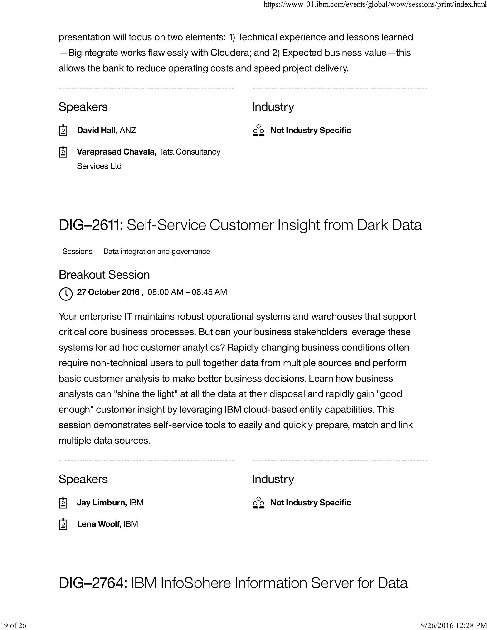 Speakers Industry
presentation will focus on two elements: 1) Technical experience and lessons learned
—BigIntegrate works ﬂawlessly with Cloudera; and 2) Expected business value—this
allows the bank to reduce operating costs and speed project delivery.
Speakers Industry
DIG–2611: Self-Service Customer Insight from Dark Data
Sessions Data integration and governance
Breakout Session
, 08:00 AM – 08:45 AM
Your enterprise IT maintains robust operational systems and warehouses that support
critical core business processes. But can your business stakeholders leverage these
systems for ad hoc customer analytics? Rapidly changing business conditions often
require non-technical users to pull together data from multiple sources and perform
basic customer analysis to make better business decisions. Learn how business
analysts can "shine the light" at all the data at their disposal and rapidly gain "good
enough" customer insight by leveraging IBM cloud-based entity capabilities. This
session demonstrates self-service tools to easily and quickly prepare, match and link
multiple data sources.
DIG–2764: IBM InfoSphere Information Server for Data
David Hall, ANZ
Varaprasad Chavala, Tata Consultancy
Services Ltd

Not Industry Speciﬁc
27 October 2016

Jay Limburn, IBM
Lena Woolf, IBM
Not Industry Speciﬁc
https://www-01.ibm.com/events/global/wow/sessions/print/index.html
19 of 26 9/26/2016 12:28 PM
 