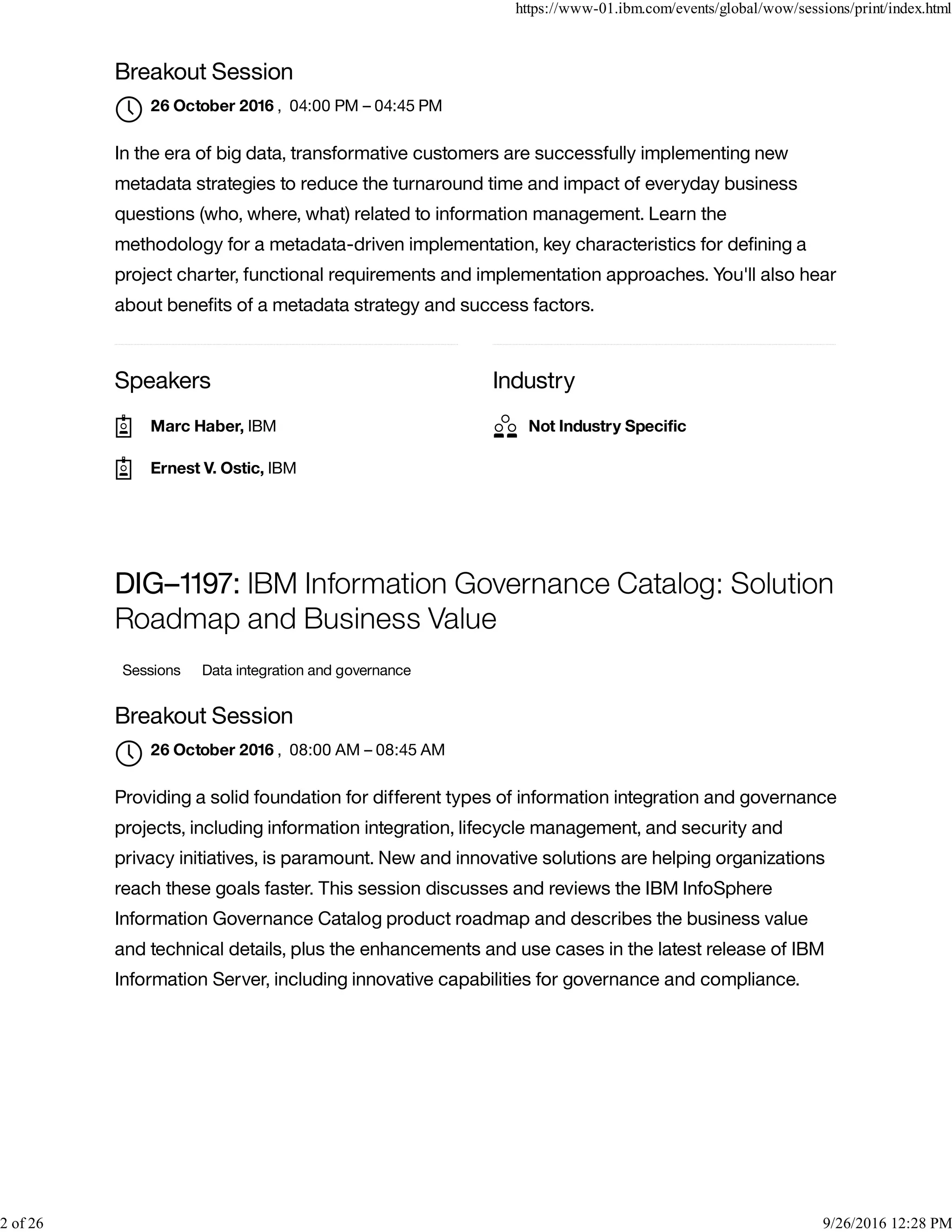 Speakers Industry
Breakout Session
, 04:00 PM – 04:45 PM
In the era of big data, transformative customers are successfully implementing new
metadata strategies to reduce the turnaround time and impact of everyday business
questions (who, where, what) related to information management. Learn the
methodology for a metadata-driven implementation, key characteristics for deﬁning a
project charter, functional requirements and implementation approaches. You'll also hear
about beneﬁts of a metadata strategy and success factors.
DIG–1197: IBM Information Governance Catalog: Solution
Roadmap and Business Value
Sessions Data integration and governance
Breakout Session
, 08:00 AM – 08:45 AM
Providing a solid foundation for different types of information integration and governance
projects, including information integration, lifecycle management, and security and
privacy initiatives, is paramount. New and innovative solutions are helping organizations
reach these goals faster. This session discusses and reviews the IBM InfoSphere
Information Governance Catalog product roadmap and describes the business value
and technical details, plus the enhancements and use cases in the latest release of IBM
Information Server, including innovative capabilities for governance and compliance.
26 October 2016

Marc Haber, IBM
Ernest V. Ostic, IBM
Not Industry Speciﬁc
26 October 2016

https://www-01.ibm.com/events/global/wow/sessions/print/index.html
2 of 26 9/26/2016 12:28 PM
 