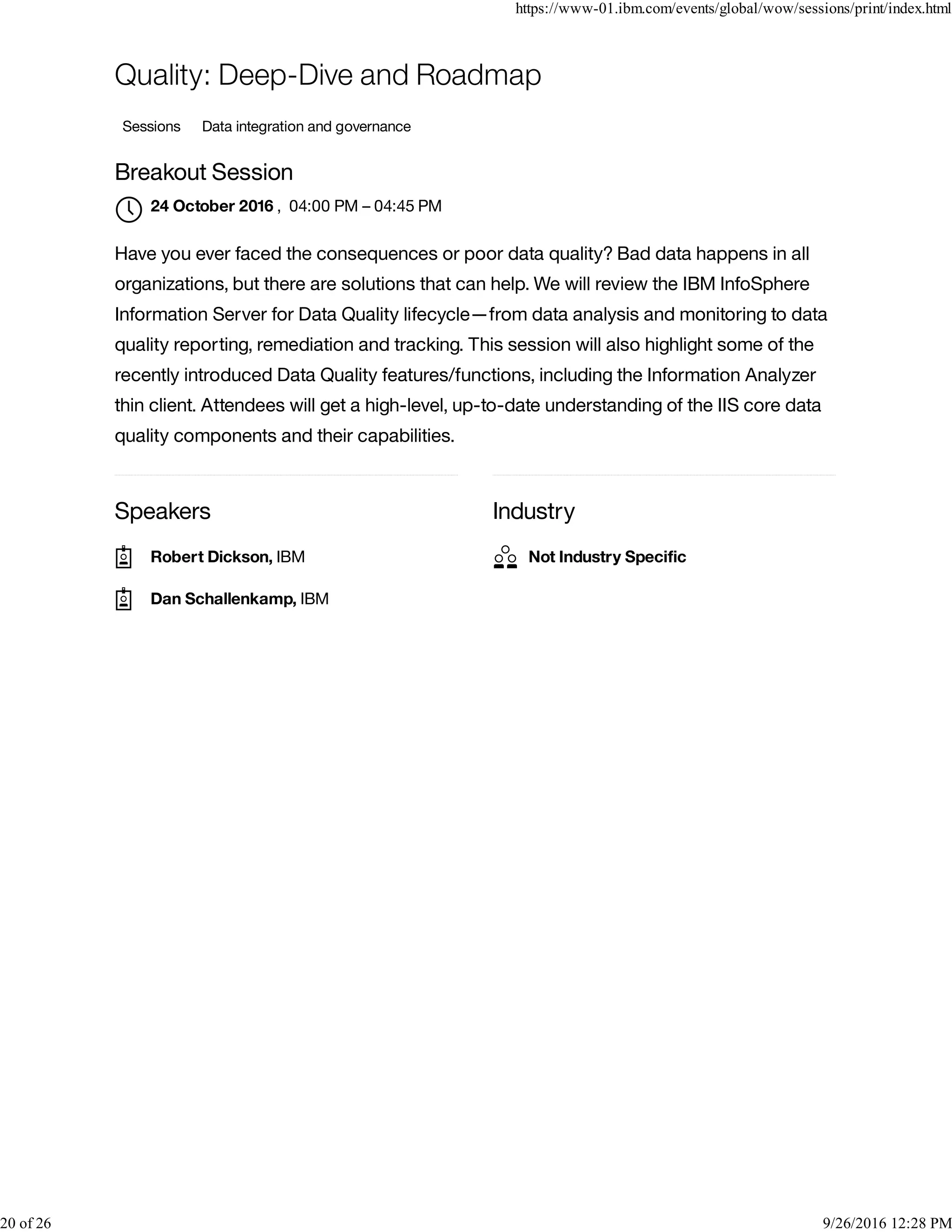 Speakers Industry
Quality: Deep-Dive and Roadmap
Sessions Data integration and governance
Breakout Session
, 04:00 PM – 04:45 PM
Have you ever faced the consequences or poor data quality? Bad data happens in all
organizations, but there are solutions that can help. We will review the IBM InfoSphere
Information Server for Data Quality lifecycle—from data analysis and monitoring to data
quality reporting, remediation and tracking. This session will also highlight some of the
recently introduced Data Quality features/functions, including the Information Analyzer
thin client. Attendees will get a high-level, up-to-date understanding of the IIS core data
quality components and their capabilities.
24 October 2016

Robert Dickson, IBM
Dan Schallenkamp, IBM
Not Industry Speciﬁc
https://www-01.ibm.com/events/global/wow/sessions/print/index.html
20 of 26 9/26/2016 12:28 PM
 