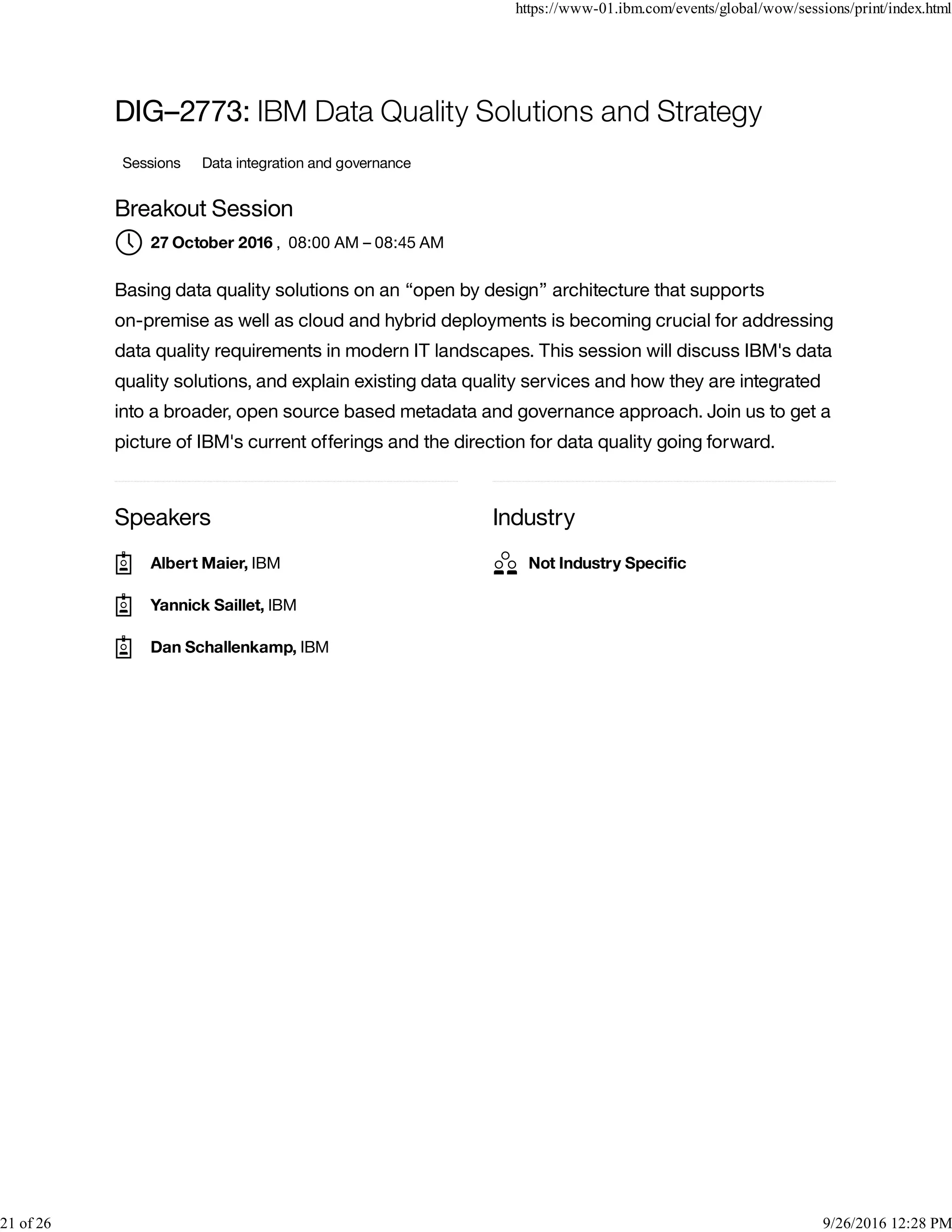 Speakers Industry
DIG–2773: IBM Data Quality Solutions and Strategy
Sessions Data integration and governance
Breakout Session
, 08:00 AM – 08:45 AM
Basing data quality solutions on an “open by design” architecture that supports
on-premise as well as cloud and hybrid deployments is becoming crucial for addressing
data quality requirements in modern IT landscapes. This session will discuss IBM's data
quality solutions, and explain existing data quality services and how they are integrated
into a broader, open source based metadata and governance approach. Join us to get a
picture of IBM's current offerings and the direction for data quality going forward.
27 October 2016
Albert Maier, IBM
Yannick Saillet, IBM
Dan Schallenkamp, IBM
Not Industry Speciﬁc
https://www-01.ibm.com/events/global/wow/sessions/print/index.html
21 of 26 9/26/2016 12:28 PM
 
