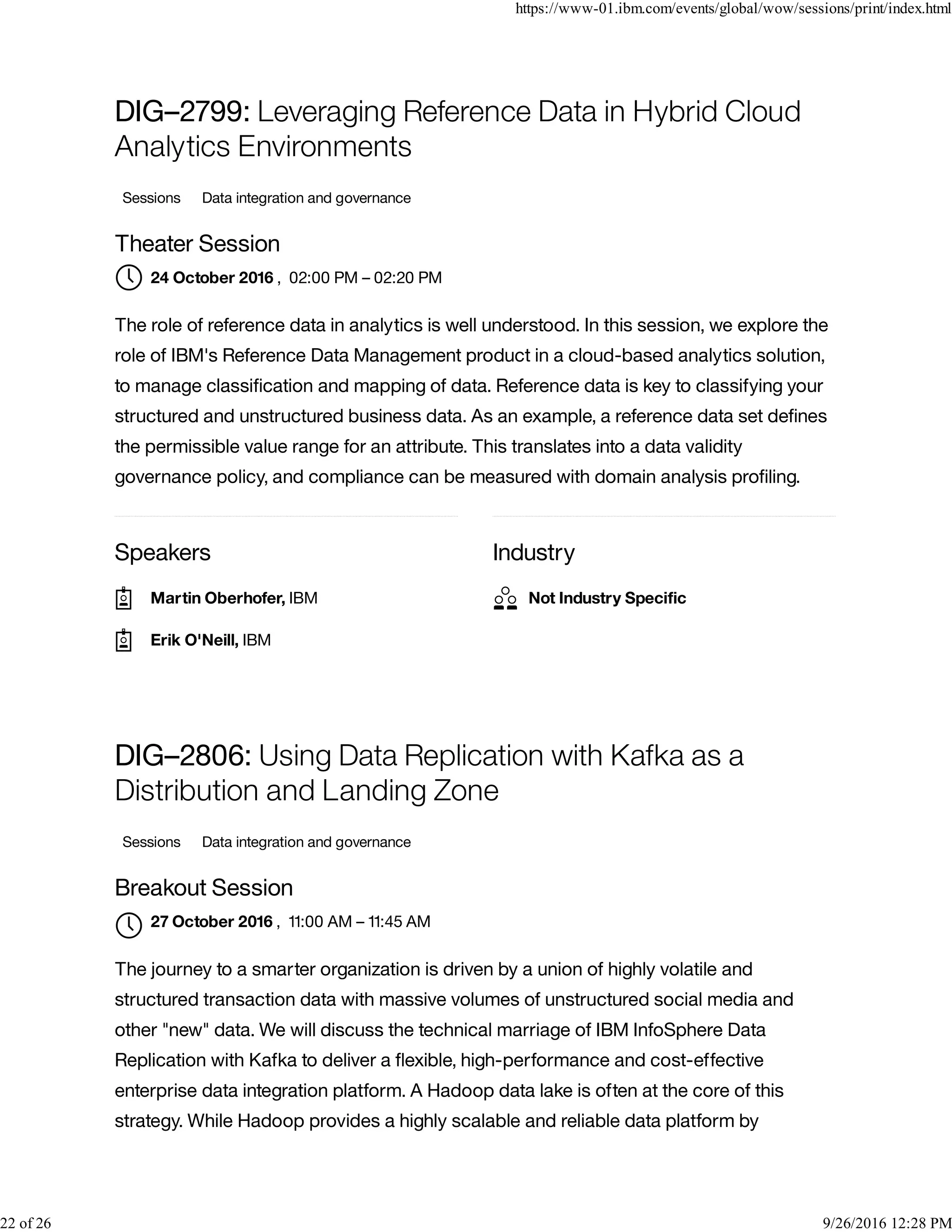 Speakers Industry
DIG–2799: Leveraging Reference Data in Hybrid Cloud
Analytics Environments
Sessions Data integration and governance
Theater Session
, 02:00 PM – 02:20 PM
The role of reference data in analytics is well understood. In this session, we explore the
role of IBM's Reference Data Management product in a cloud-based analytics solution,
to manage classiﬁcation and mapping of data. Reference data is key to classifying your
structured and unstructured business data. As an example, a reference data set deﬁnes
the permissible value range for an attribute. This translates into a data validity
governance policy, and compliance can be measured with domain analysis proﬁling.
DIG–2806: Using Data Replication with Kafka as a
Distribution and Landing Zone
Sessions Data integration and governance
Breakout Session
, 11:00 AM – 11:45 AM
The journey to a smarter organization is driven by a union of highly volatile and
structured transaction data with massive volumes of unstructured social media and
other "new" data. We will discuss the technical marriage of IBM InfoSphere Data
Replication with Kafka to deliver a ﬂexible, high-performance and cost-effective
enterprise data integration platform. A Hadoop data lake is often at the core of this
strategy. While Hadoop provides a highly scalable and reliable data platform by
24 October 2016
Martin Oberhofer, IBM
Erik O'Neill, IBM
Not Industry Speciﬁc
27 October 2016

https://www-01.ibm.com/events/global/wow/sessions/print/index.html
22 of 26 9/26/2016 12:28 PM
 
