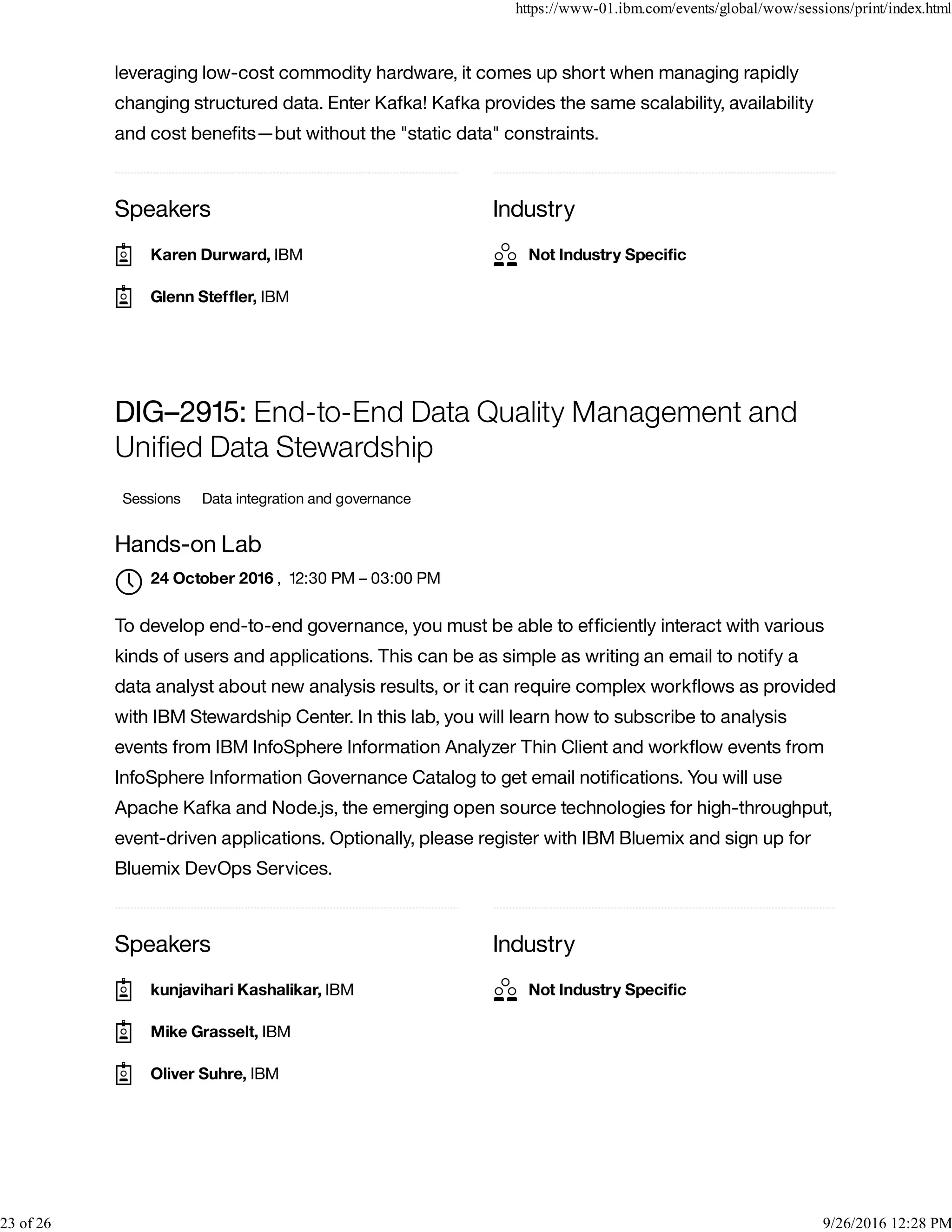Speakers Industry
leveraging low-cost commodity hardware, it comes up short when managing rapidly
changing structured data. Enter Kafka! Kafka provides the same scalability, availability
and cost beneﬁts—but without the "static data" constraints.
Speakers Industry
DIG–2915: End-to-End Data Quality Management and
Uniﬁed Data Stewardship
Sessions Data integration and governance
Hands-on Lab
, 12:30 PM – 03:00 PM
To develop end-to-end governance, you must be able to efﬁciently interact with various
kinds of users and applications. This can be as simple as writing an email to notify a
data analyst about new analysis results, or it can require complex workﬂows as provided
with IBM Stewardship Center. In this lab, you will learn how to subscribe to analysis
events from IBM InfoSphere Information Analyzer Thin Client and workﬂow events from
InfoSphere Information Governance Catalog to get email notiﬁcations. You will use
Apache Kafka and Node.js, the emerging open source technologies for high-throughput,
event-driven applications. Optionally, please register with IBM Bluemix and sign up for
Bluemix DevOps Services.
Karen Durward, IBM
Glenn Stefﬂer, IBM
Not Industry Speciﬁc
24 October 2016

kunjavihari Kashalikar, IBM
Mike Grasselt, IBM
Oliver Suhre, IBM
Not Industry Speciﬁc
https://www-01.ibm.com/events/global/wow/sessions/print/index.html
23 of 26 9/26/2016 12:28 PM
 