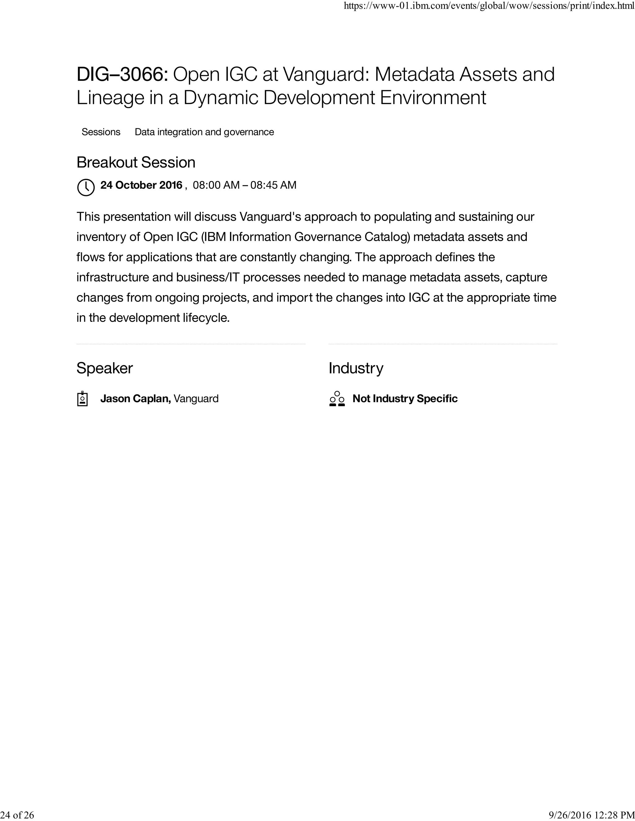 Speaker Industry
DIG–3066: Open IGC at Vanguard: Metadata Assets and
Lineage in a Dynamic Development Environment
Sessions Data integration and governance
Breakout Session
, 08:00 AM – 08:45 AM
This presentation will discuss Vanguard's approach to populating and sustaining our
inventory of Open IGC (IBM Information Governance Catalog) metadata assets and
ﬂows for applications that are constantly changing. The approach deﬁnes the
infrastructure and business/IT processes needed to manage metadata assets, capture
changes from ongoing projects, and import the changes into IGC at the appropriate time
in the development lifecycle.
24 October 2016

Jason Caplan, Vanguard Not Industry Speciﬁc
https://www-01.ibm.com/events/global/wow/sessions/print/index.html
24 of 26 9/26/2016 12:28 PM
 
