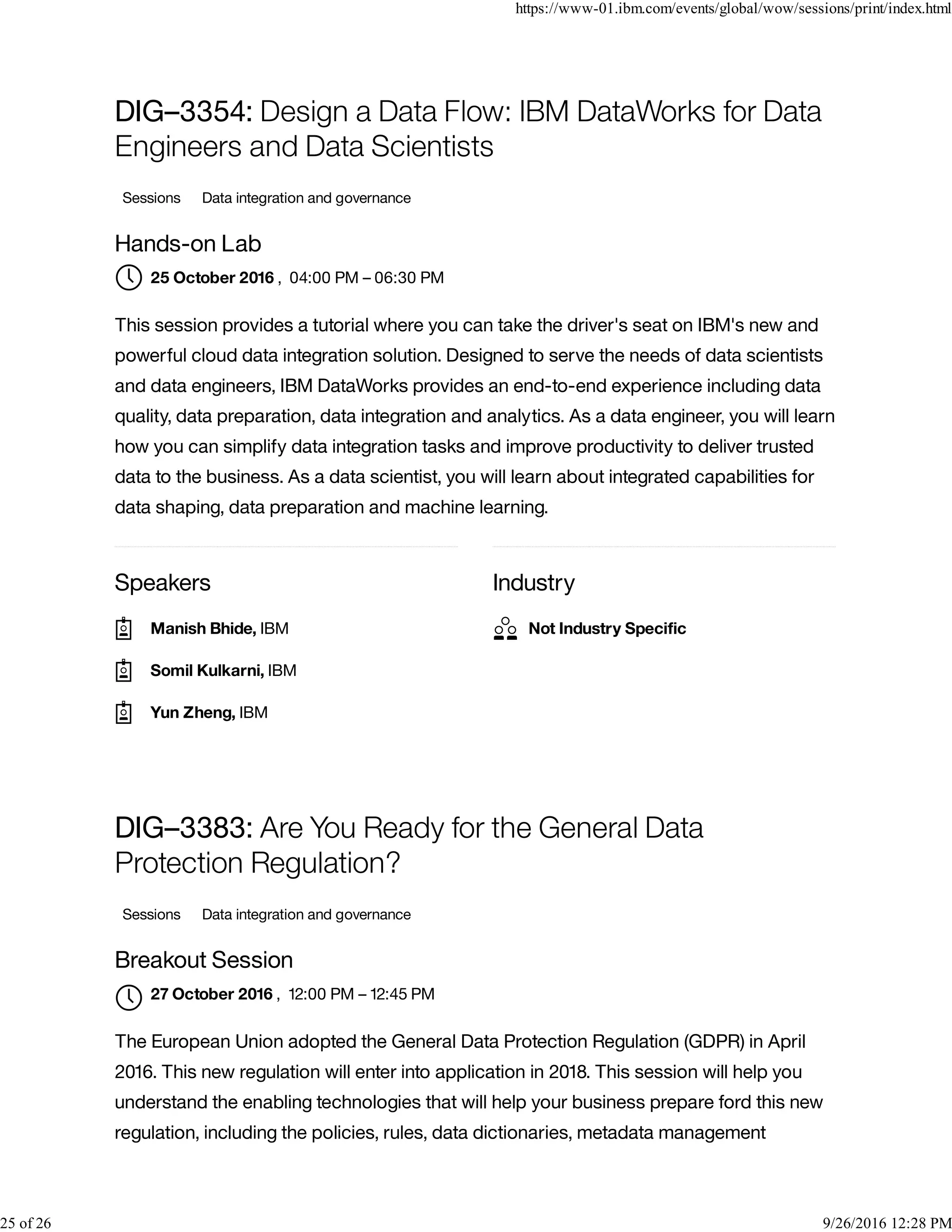 Speakers Industry
DIG–3354: Design a Data Flow: IBM DataWorks for Data
Engineers and Data Scientists
Sessions Data integration and governance
Hands-on Lab
, 04:00 PM – 06:30 PM
This session provides a tutorial where you can take the driver's seat on IBM's new and
powerful cloud data integration solution. Designed to serve the needs of data scientists
and data engineers, IBM DataWorks provides an end-to-end experience including data
quality, data preparation, data integration and analytics. As a data engineer, you will learn
how you can simplify data integration tasks and improve productivity to deliver trusted
data to the business. As a data scientist, you will learn about integrated capabilities for
data shaping, data preparation and machine learning.
DIG–3383: Are You Ready for the General Data
Protection Regulation?
Sessions Data integration and governance
Breakout Session
, 12:00 PM – 12:45 PM
The European Union adopted the General Data Protection Regulation (GDPR) in April
2016. This new regulation will enter into application in 2018. This session will help you
understand the enabling technologies that will help your business prepare ford this new
regulation, including the policies, rules, data dictionaries, metadata management
25 October 2016
Manish Bhide, IBM
Somil Kulkarni, IBM
Yun Zheng, IBM
Not Industry Speciﬁc
27 October 2016

https://www-01.ibm.com/events/global/wow/sessions/print/index.html
25 of 26 9/26/2016 12:28 PM
 