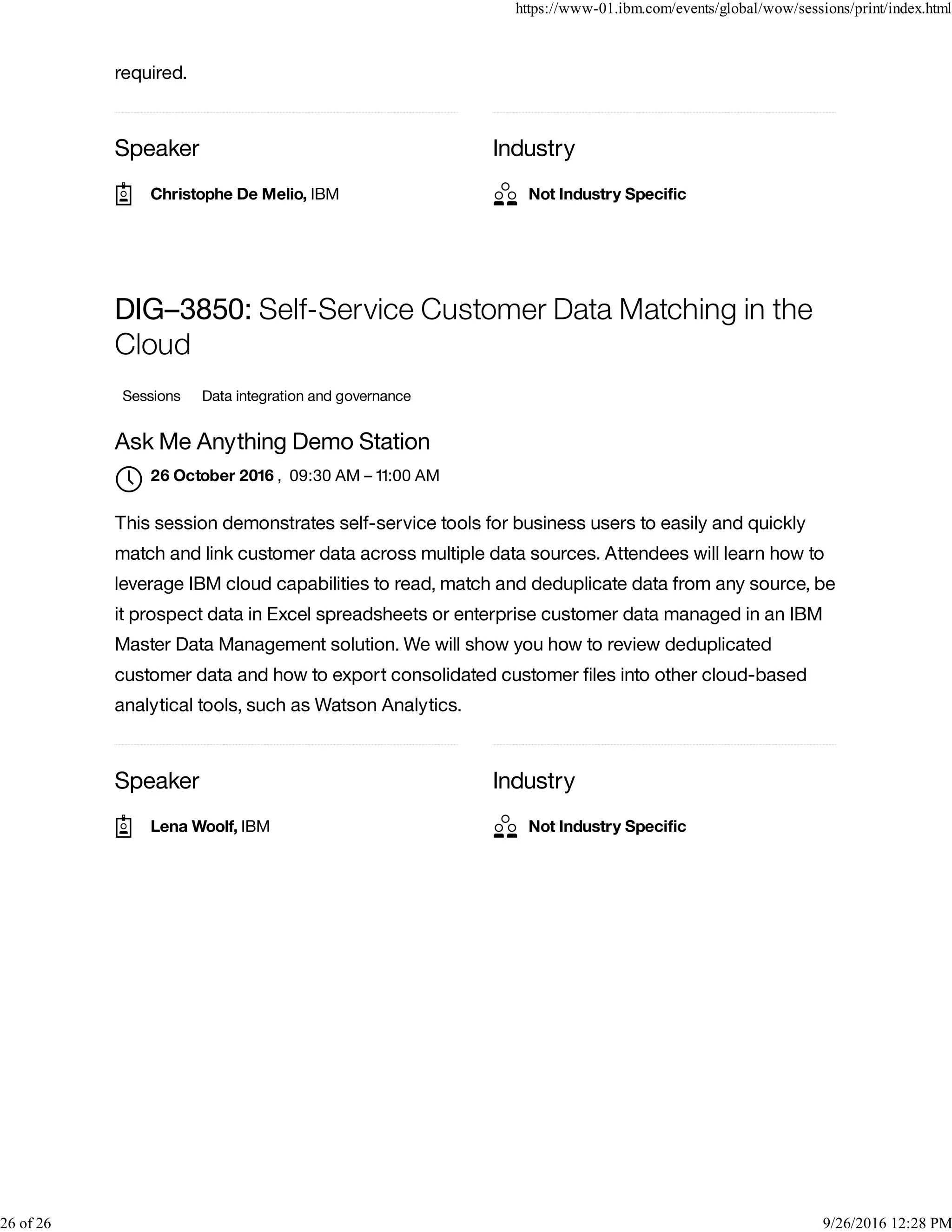 Speaker Industry
required.
Speaker Industry
DIG–3850: Self-Service Customer Data Matching in the
Cloud
Sessions Data integration and governance
Ask Me Anything Demo Station
, 09:30 AM – 11:00 AM
This session demonstrates self-service tools for business users to easily and quickly
match and link customer data across multiple data sources. Attendees will learn how to
leverage IBM cloud capabilities to read, match and deduplicate data from any source, be
it prospect data in Excel spreadsheets or enterprise customer data managed in an IBM
Master Data Management solution. We will show you how to review deduplicated
customer data and how to export consolidated customer ﬁles into other cloud-based
analytical tools, such as Watson Analytics.
Christophe De Melio, IBM Not Industry Speciﬁc
26 October 2016

Lena Woolf, IBM Not Industry Speciﬁc
https://www-01.ibm.com/events/global/wow/sessions/print/index.html
26 of 26 9/26/2016 12:28 PM
 