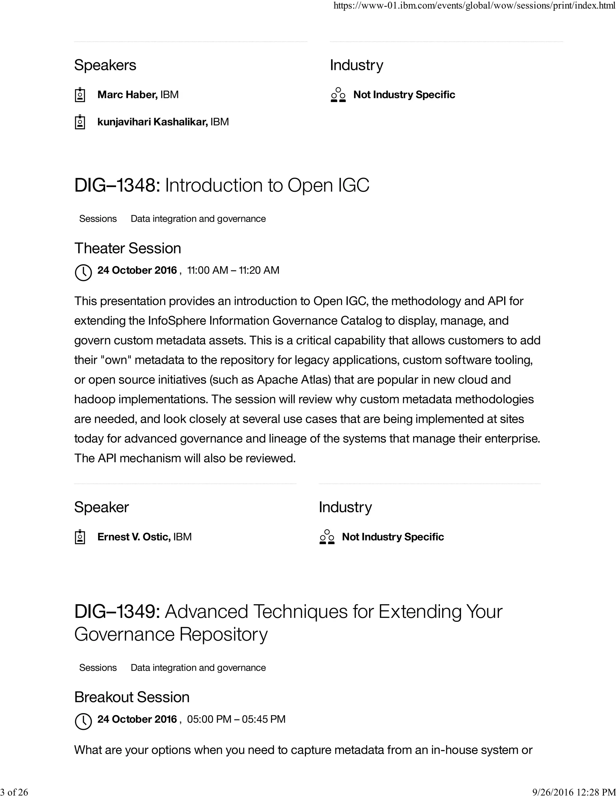 Speakers Industry
Speaker Industry
DIG–1348: Introduction to Open IGC
Sessions Data integration and governance
Theater Session
, 11:00 AM – 11:20 AM
This presentation provides an introduction to Open IGC, the methodology and API for
extending the InfoSphere Information Governance Catalog to display, manage, and
govern custom metadata assets. This is a critical capability that allows customers to add
their "own" metadata to the repository for legacy applications, custom software tooling,
or open source initiatives (such as Apache Atlas) that are popular in new cloud and
hadoop implementations. The session will review why custom metadata methodologies
are needed, and look closely at several use cases that are being implemented at sites
today for advanced governance and lineage of the systems that manage their enterprise.
The API mechanism will also be reviewed.
DIG–1349: Advanced Techniques for Extending Your
Governance Repository
Sessions Data integration and governance
Breakout Session
, 05:00 PM – 05:45 PM
What are your options when you need to capture metadata from an in-house system or
Marc Haber, IBM
kunjavihari Kashalikar, IBM
Not Industry Speciﬁc
24 October 2016

Ernest V. Ostic, IBM Not Industry Speciﬁc
24 October 2016

https://www-01.ibm.com/events/global/wow/sessions/print/index.html
3 of 26 9/26/2016 12:28 PM
 