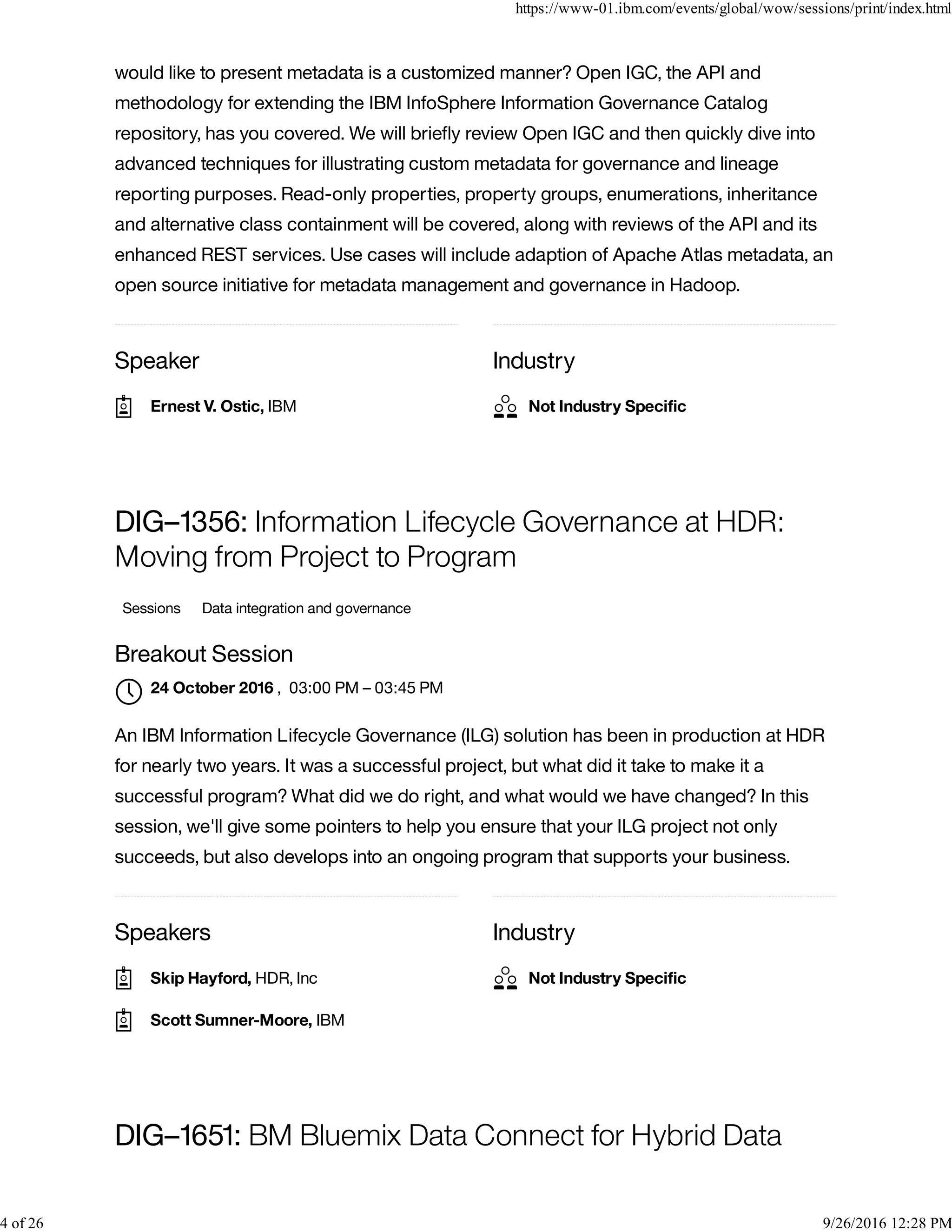 Speaker Industry
would like to present metadata is a customized manner? Open IGC, the API and
methodology for extending the IBM InfoSphere Information Governance Catalog
repository, has you covered. We will brieﬂy review Open IGC and then quickly dive into
advanced techniques for illustrating custom metadata for governance and lineage
reporting purposes. Read-only properties, property groups, enumerations, inheritance
and alternative class containment will be covered, along with reviews of the API and its
enhanced REST services. Use cases will include adaption of Apache Atlas metadata, an
open source initiative for metadata management and governance in Hadoop.
Speakers Industry
DIG–1356: Information Lifecycle Governance at HDR:
Moving from Project to Program
Sessions Data integration and governance
Breakout Session
, 03:00 PM – 03:45 PM
An IBM Information Lifecycle Governance (ILG) solution has been in production at HDR
for nearly two years. It was a successful project, but what did it take to make it a
successful program? What did we do right, and what would we have changed? In this
session, we'll give some pointers to help you ensure that your ILG project not only
succeeds, but also develops into an ongoing program that supports your business.
DIG–1651: BM Bluemix Data Connect for Hybrid Data
Ernest V. Ostic, IBM Not Industry Speciﬁc
24 October 2016

Skip Hayford, HDR, Inc
Scott Sumner-Moore, IBM
Not Industry Speciﬁc
https://www-01.ibm.com/events/global/wow/sessions/print/index.html
4 of 26 9/26/2016 12:28 PM
 