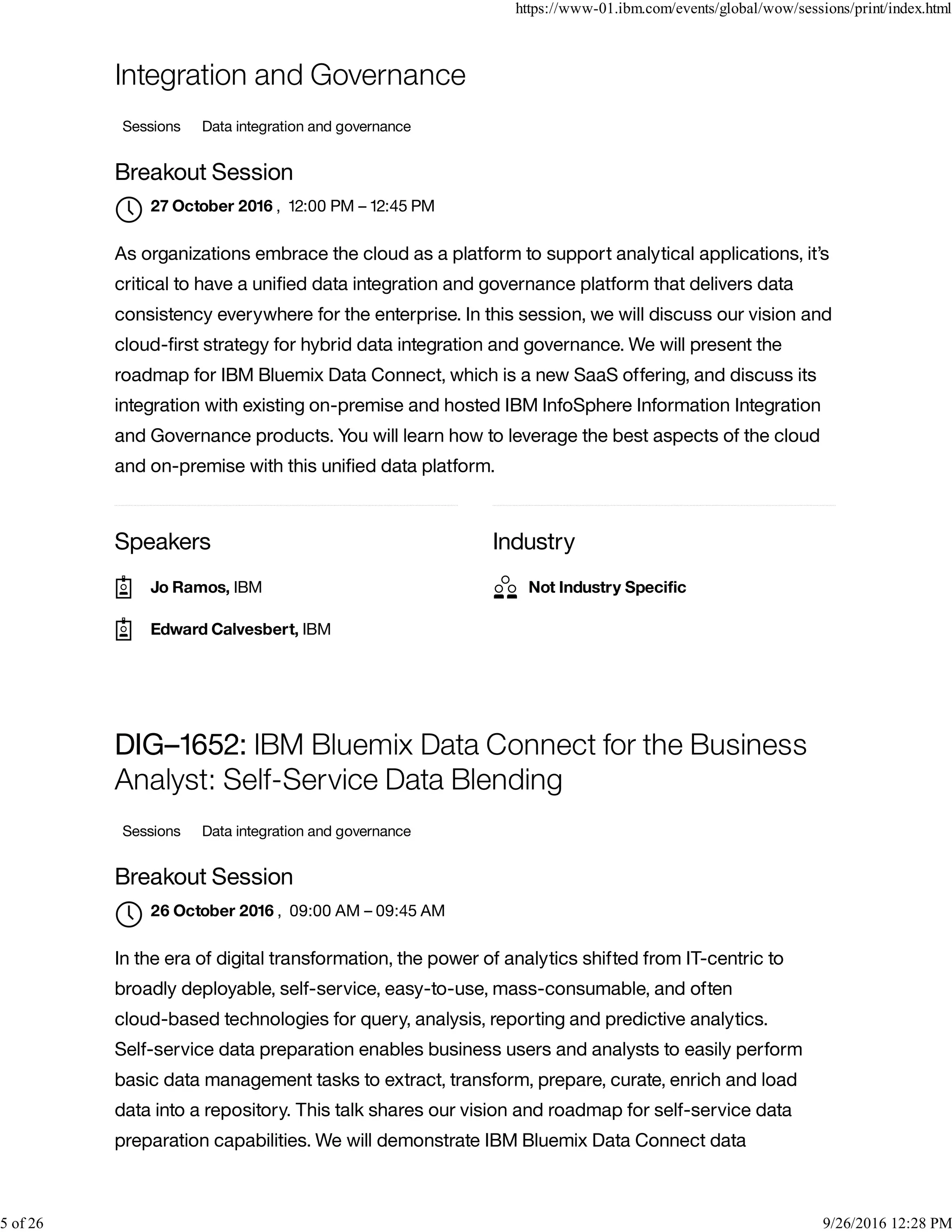 Speakers Industry
Integration and Governance
Sessions Data integration and governance
Breakout Session
, 12:00 PM – 12:45 PM
As organizations embrace the cloud as a platform to support analytical applications, it’s
critical to have a uniﬁed data integration and governance platform that delivers data
consistency everywhere for the enterprise. In this session, we will discuss our vision and
cloud-ﬁrst strategy for hybrid data integration and governance. We will present the
roadmap for IBM Bluemix Data Connect, which is a new SaaS offering, and discuss its
integration with existing on-premise and hosted IBM InfoSphere Information Integration
and Governance products. You will learn how to leverage the best aspects of the cloud
and on-premise with this uniﬁed data platform.
DIG–1652: IBM Bluemix Data Connect for the Business
Analyst: Self-Service Data Blending
Sessions Data integration and governance
Breakout Session
, 09:00 AM – 09:45 AM
In the era of digital transformation, the power of analytics shifted from IT-centric to
broadly deployable, self-service, easy-to-use, mass-consumable, and often
cloud-based technologies for query, analysis, reporting and predictive analytics.
Self-service data preparation enables business users and analysts to easily perform
basic data management tasks to extract, transform, prepare, curate, enrich and load
data into a repository. This talk shares our vision and roadmap for self-service data
preparation capabilities. We will demonstrate IBM Bluemix Data Connect data
27 October 2016

Jo Ramos, IBM
Edward Calvesbert, IBM
Not Industry Speciﬁc
26 October 2016

https://www-01.ibm.com/events/global/wow/sessions/print/index.html
5 of 26 9/26/2016 12:28 PM
 