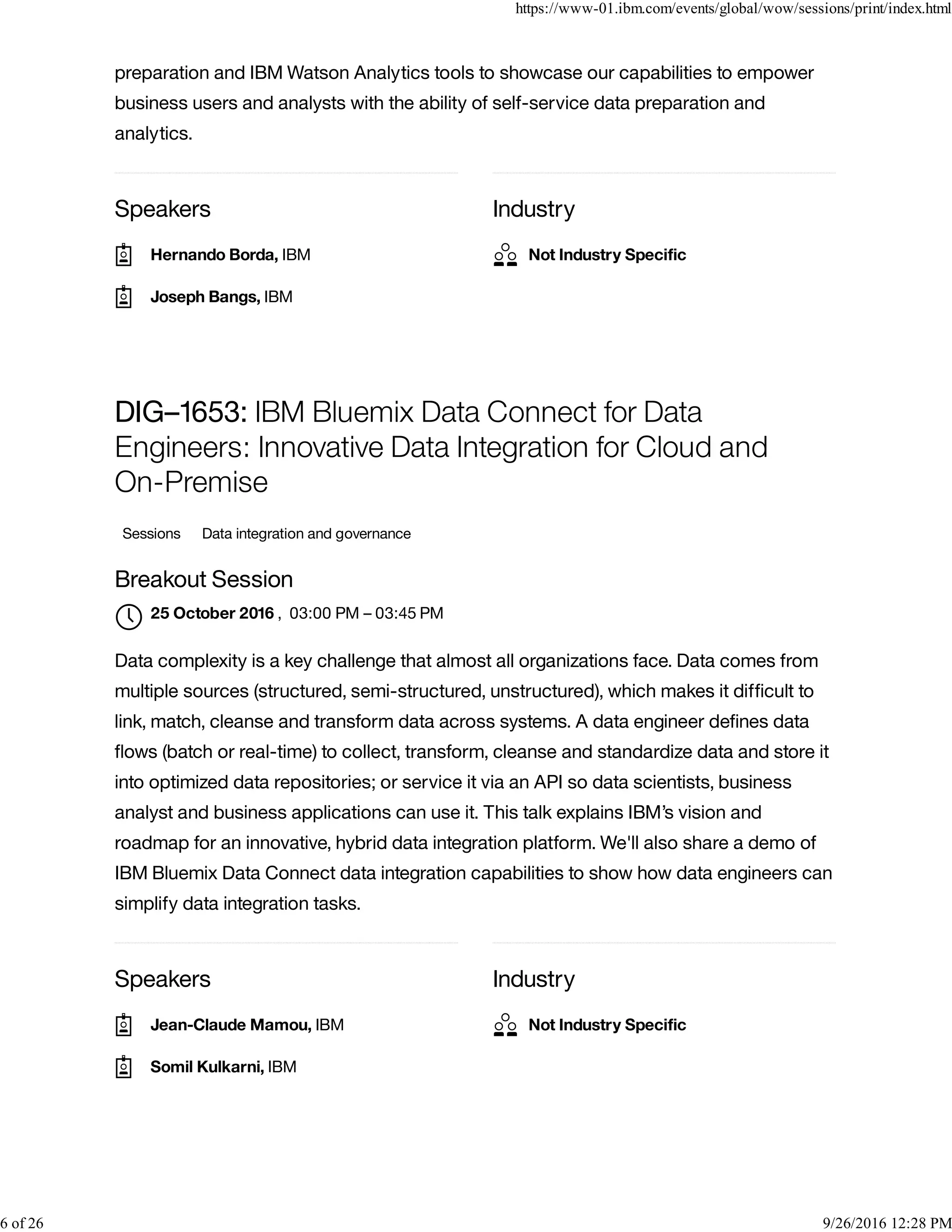 Speakers Industry
preparation and IBM Watson Analytics tools to showcase our capabilities to empower
business users and analysts with the ability of self-service data preparation and
analytics.
Speakers Industry
DIG–1653: IBM Bluemix Data Connect for Data
Engineers: Innovative Data Integration for Cloud and
On-Premise
Sessions Data integration and governance
Breakout Session
, 03:00 PM – 03:45 PM
Data complexity is a key challenge that almost all organizations face. Data comes from
multiple sources (structured, semi-structured, unstructured), which makes it difﬁcult to
link, match, cleanse and transform data across systems. A data engineer deﬁnes data
ﬂows (batch or real-time) to collect, transform, cleanse and standardize data and store it
into optimized data repositories; or service it via an API so data scientists, business
analyst and business applications can use it. This talk explains IBM’s vision and
roadmap for an innovative, hybrid data integration platform. We'll also share a demo of
IBM Bluemix Data Connect data integration capabilities to show how data engineers can
simplify data integration tasks.
Hernando Borda, IBM
Joseph Bangs, IBM
Not Industry Speciﬁc
25 October 2016

Jean-Claude Mamou, IBM
Somil Kulkarni, IBM
Not Industry Speciﬁc
https://www-01.ibm.com/events/global/wow/sessions/print/index.html
6 of 26 9/26/2016 12:28 PM
 