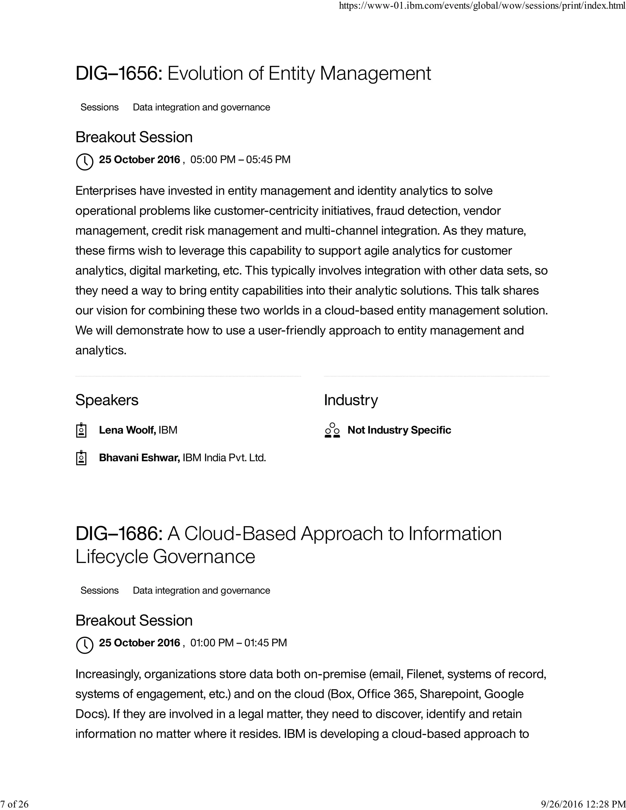 Speakers Industry
DIG–1656: Evolution of Entity Management
Sessions Data integration and governance
Breakout Session
, 05:00 PM – 05:45 PM
Enterprises have invested in entity management and identity analytics to solve
operational problems like customer-centricity initiatives, fraud detection, vendor
management, credit risk management and multi-channel integration. As they mature,
these ﬁrms wish to leverage this capability to support agile analytics for customer
analytics, digital marketing, etc. This typically involves integration with other data sets, so
they need a way to bring entity capabilities into their analytic solutions. This talk shares
our vision for combining these two worlds in a cloud-based entity management solution.
We will demonstrate how to use a user-friendly approach to entity management and
analytics.
DIG–1686: A Cloud-Based Approach to Information
Lifecycle Governance
Sessions Data integration and governance
Breakout Session
, 01:00 PM – 01:45 PM
Increasingly, organizations store data both on-premise (email, Filenet, systems of record,
systems of engagement, etc.) and on the cloud (Box, Ofﬁce 365, Sharepoint, Google
Docs). If they are involved in a legal matter, they need to discover, identify and retain
information no matter where it resides. IBM is developing a cloud-based approach to
25 October 2016

Lena Woolf, IBM
Bhavani Eshwar, IBM India Pvt. Ltd.
Not Industry Speciﬁc
25 October 2016

https://www-01.ibm.com/events/global/wow/sessions/print/index.html
7 of 26 9/26/2016 12:28 PM
 