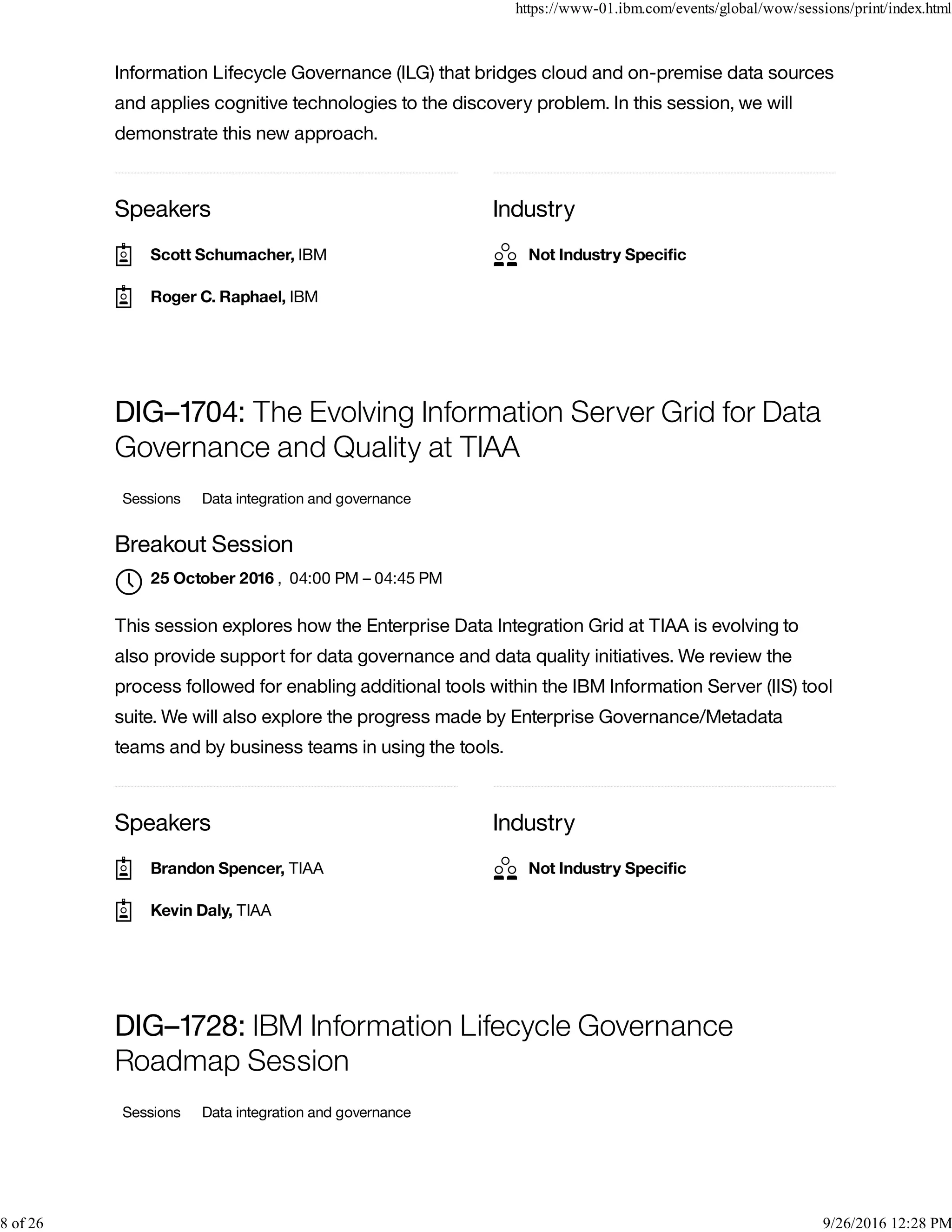Speakers Industry
Information Lifecycle Governance (ILG) that bridges cloud and on-premise data sources
and applies cognitive technologies to the discovery problem. In this session, we will
demonstrate this new approach.
Speakers Industry
DIG–1704: The Evolving Information Server Grid for Data
Governance and Quality at TIAA
Sessions Data integration and governance
Breakout Session
, 04:00 PM – 04:45 PM
This session explores how the Enterprise Data Integration Grid at TIAA is evolving to
also provide support for data governance and data quality initiatives. We review the
process followed for enabling additional tools within the IBM Information Server (IIS) tool
suite. We will also explore the progress made by Enterprise Governance/Metadata
teams and by business teams in using the tools.
DIG–1728: IBM Information Lifecycle Governance
Roadmap Session
Sessions Data integration and governance
Scott Schumacher, IBM
Roger C. Raphael, IBM
Not Industry Speciﬁc
25 October 2016

Brandon Spencer, TIAA
Kevin Daly, TIAA
Not Industry Speciﬁc
https://www-01.ibm.com/events/global/wow/sessions/print/index.html
8 of 26 9/26/2016 12:28 PM
 