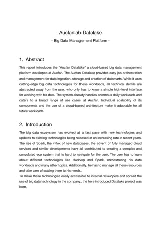 Aucfanlab Datalake
- Big Data Management Platform -
1. Abstract
This report introduces the “Aucfan Datalake” a cloud-based big data management
platform developed at Aucfan. The Aucfan Datalake provides easy job orchestration
and management for data ingestion, storage and creation of datamarts. While it uses
cutting-edge big data technologies for these workloads, all technical details are
abstracted away from the user, who only has to know a simple high-level interface
for working with his data. The system already handles enormous daily workloads and
caters to a broad range of use cases at Aucfan. Individual scalability of its
components and the use of a cloud-based architecture make it adaptable for all
future workloads.
2. Introduction
The big data ecosystem has evolved at a fast pace with new technologies and
updates to existing technologies being released at an increasing rate in recent years.
The rise of Spark, the influx of new databases, the advent of fully managed cloud
services and similar developments have all contributed to creating a complex and
convoluted eco system that is hard to navigate for the user. The user has to learn
about different technologies like Hadoop and Spark, orchestrating his data
workloads and many other topics. Additionally, he has to manage all these resources
and take care of scaling them to his needs.
To make these technologies easily accessible to internal developers and spread the
use of big data technology in the company, the here introduced Datalake project was
born.
 