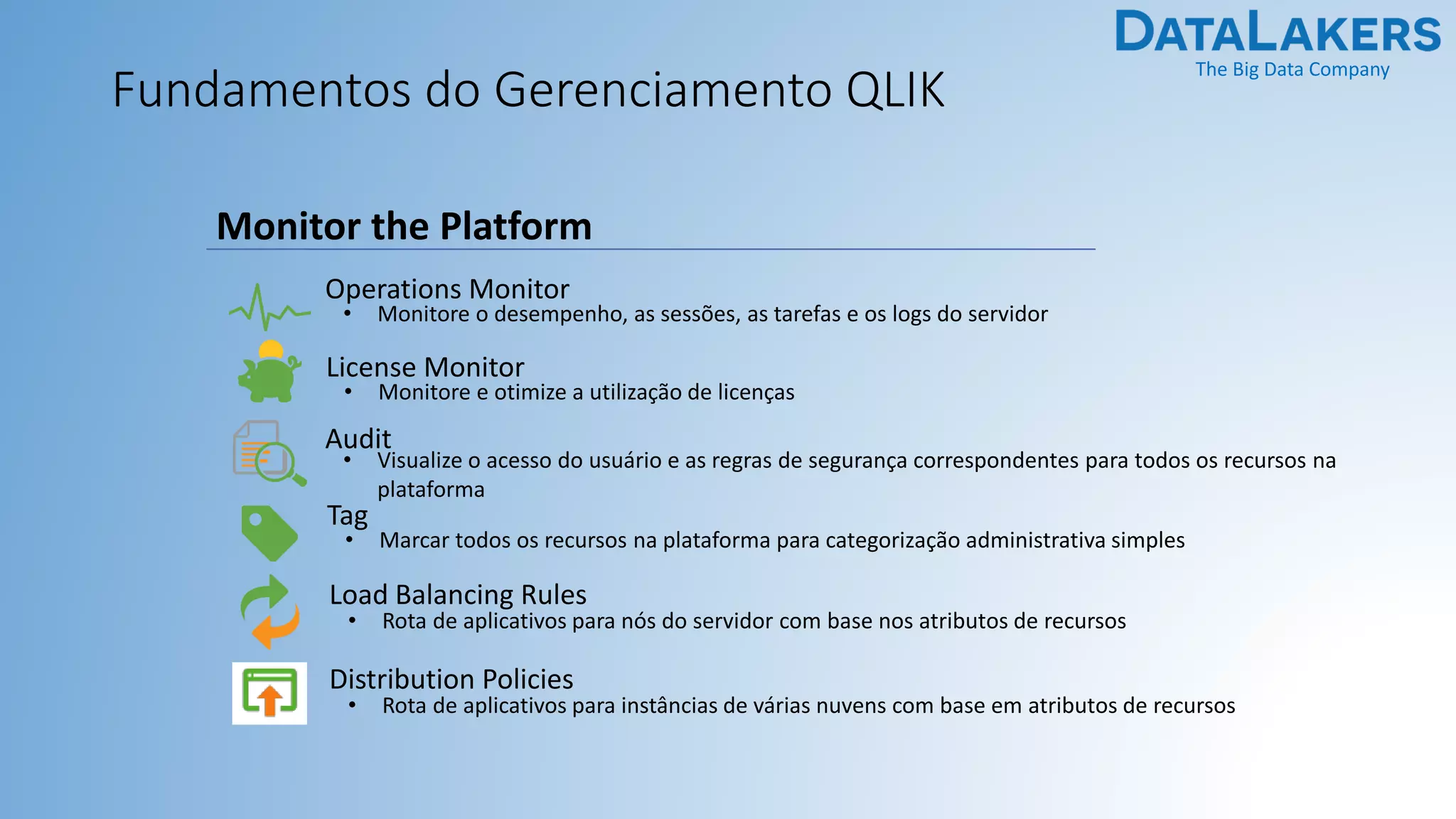 The Big Data Company
Fundamentos do Gerenciamento QLIK
Audit
• Visualize o acesso do usuário e as regras de segurança correspondentes para todos os recursos na
plataforma
Monitor the Platform
Tag
• Marcar todos os recursos na plataforma para categorização administrativa simples
License Monitor
• Monitore e otimize a utilização de licenças
Operations Monitor
• Monitore o desempenho, as sessões, as tarefas e os logs do servidor
Load Balancing Rules
• Rota de aplicativos para nós do servidor com base nos atributos de recursos
Distribution Policies
• Rota de aplicativos para instâncias de várias nuvens com base em atributos de recursos
 