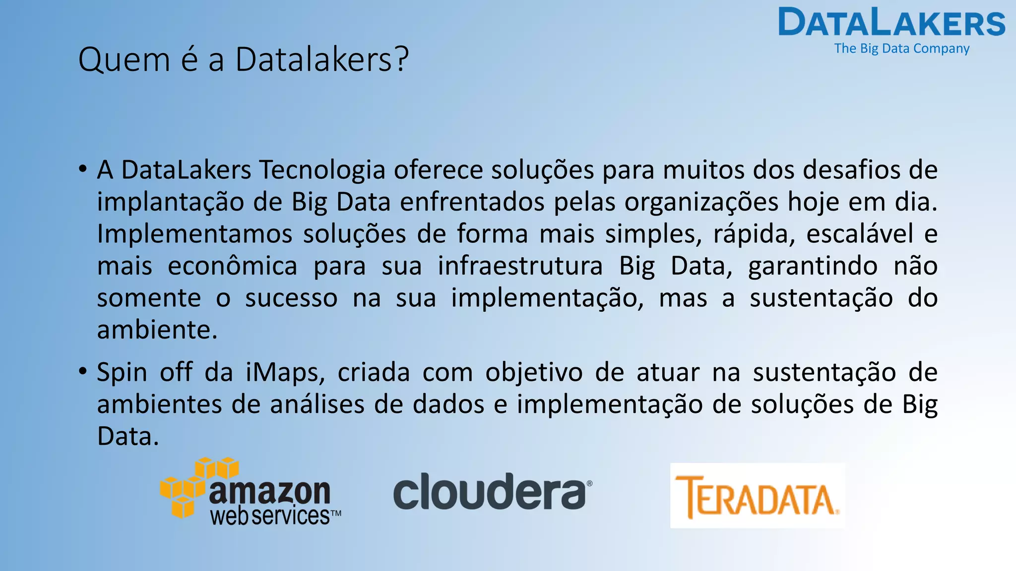 The Big Data Company
Quem é a Datalakers?
• A DataLakers Tecnologia oferece soluções para muitos dos desafios de
implantação de Big Data enfrentados pelas organizações hoje em dia.
Implementamos soluções de forma mais simples, rápida, escalável e
mais econômica para sua infraestrutura Big Data, garantindo não
somente o sucesso na sua implementação, mas a sustentação do
ambiente.
• Spin off da iMaps, criada com objetivo de atuar na sustentação de
ambientes de análises de dados e implementação de soluções de Big
Data.
 