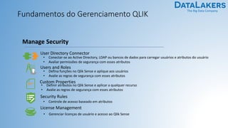 The Big Data Company
Fundamentos do Gerenciamento QLIK
User Directory Connector
• Conectar-se ao Active Directory, LDAP ou bancos de dados para carregar usuários e atributos do usuário
• Avaliar permissões de segurança com esses atributos
Manage Security
Users and Roles
• Defina funções no Qlik Sense e aplique aos usuários
• Avalie as regras de segurança com esses atributos
Security Rules
• Controle de acesso baseado em atributos
Custom Properties
• Definir atributos no Qlik Sense e aplicar a qualquer recurso
• Avalie as regras de segurança com esses atributos
License Management
• Gerenciar licenças de usuário e acesso ao Qlik Sense
 