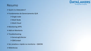The Big Data Company
Resumo
➢Quem é a DataLakers?
➢Fundamentos do Gerenciamento QLIK
➢Single node
➢Multi Node
➢Multi Cloud
➢Monitoring APPS
➢Add-on Monitoria
➢Troubleshooting
➢SenseLogCollector
➢QlikCockpit
➢Ser proativo e rápido na monitoria – QMONI
➢Referências
 