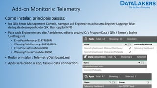 The Big Data Company
Add-on Monitoria: Telemetry
Como instalar, principais passos:
• No Qlik Sense Management Console, navegue até Engines> escolha uma Engine> Logging> Nível
de log de desempenho do QIX. Usar opção INFO
• Para cada Engine em seu site / ambiente, edite o arquivo C:  ProgramData  Qlik  Sense  Engine
 settings.ini
• ErrorPeakMemory=2147483648
• WarningPeakMemory=1073741824
• ErrorProcessTimeMs=60000
• WarningProcessTimeMs=30000
• Rodar o instalar : TelemetryDashboard.msi
• Após será criado o app, tasks e data connections.
 