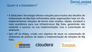 The Big Data Company
Quem é a Datalakers?
• A DataLakers Tecnologia oferece soluções para muitos dos desafios de
implantação de Big Data enfrentados pelas organizações hoje em dia.
Implementamos soluções de forma mais simples, rápida, escalável e
mais econômica para sua infraestrutura Big Data, garantindo não
somente o sucesso na sua implementação, mas a sustentação do
ambiente.
• Spin off da iMaps, criada com objetivo de atuar na sustentação de
ambientes de análises de dados e implementação de soluções de Big
Data.
 