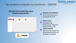 The Big Data Company
Ser proativo e rápido na monitoria – QMONI
Detecção de Problemas
UX e UI orientada para
percepção de erros.
Performance
Indicadores de
Performance, Windows,
Cargas e Status Qlik.
Visão Integrada
Tela única em tempo real
de acompanhamento de
múltiplos servidores.
Descubra Erros Antes Que Seus
Usuários Descubram !
 