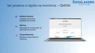 The Big Data Company
Ser proativo e rápido na monitoria – QMONI
Relatório Semanal
Avaliação semanal da
qualidade do servidor.
Métricas
Realização de comparações de
desempenho semanal.
Compartilhamento
Relatório compartilhável e
interativo.
 