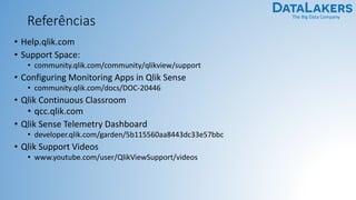 The Big Data Company
Referências
• Help.qlik.com
• Support Space:
• community.qlik.com/community/qlikview/support
• Configuring Monitoring Apps in Qlik Sense
• community.qlik.com/docs/DOC-20446
• Qlik Continuous Classroom
• qcc.qlik.com
• Qlik Sense Telemetry Dashboard
• developer.qlik.com/garden/5b115560aa8443dc33e57bbc
• Qlik Support Videos
• www.youtube.com/user/QlikViewSupport/videos
 