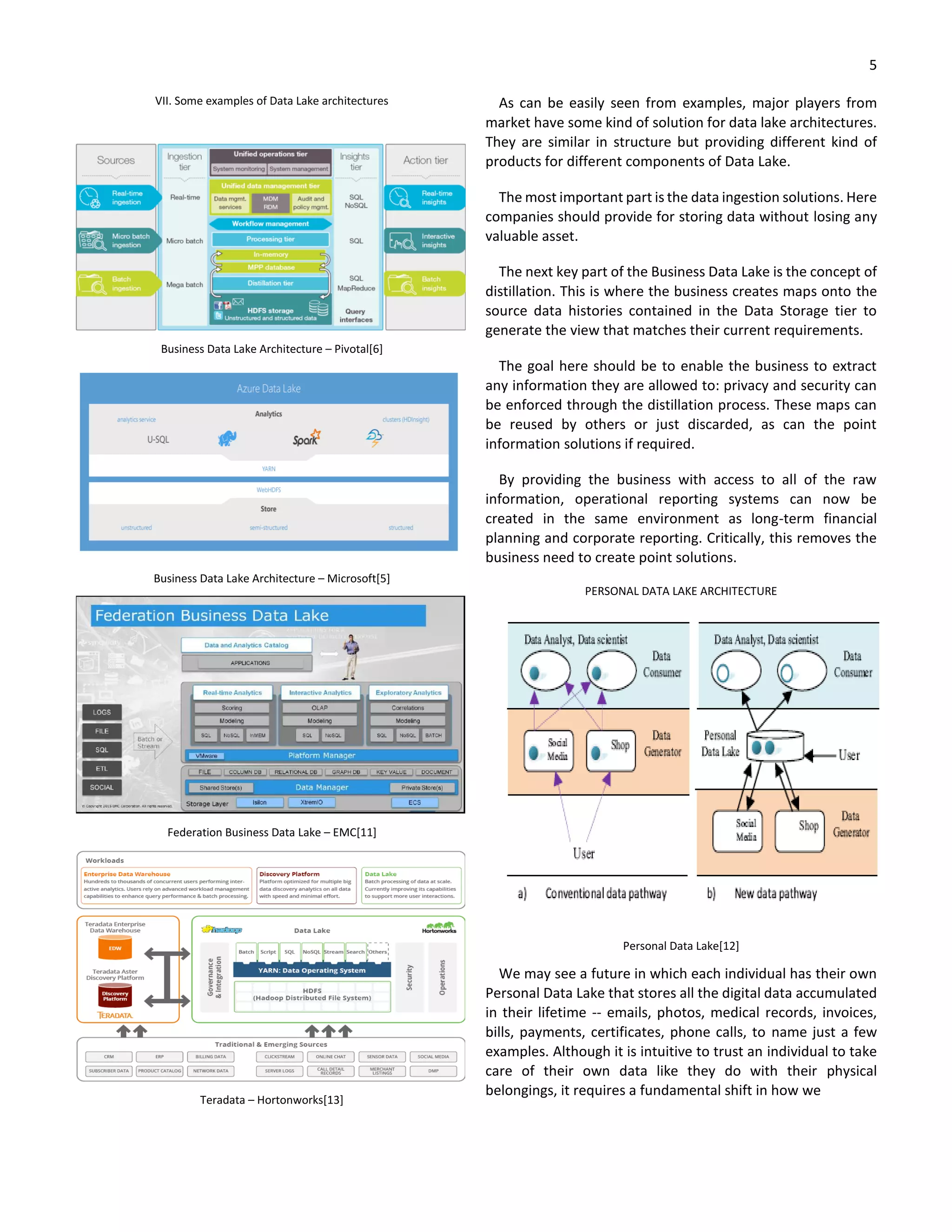 5
VII. Some examples of Data Lake architectures
Business Data Lake Architecture – Pivotal[6]
Business Data Lake Architecture – Microsoft[5]
Federation Business Data Lake – EMC[11]
Teradata – Hortonworks[13]
As can be easily seen from examples, major players from
market have some kind of solution for data lake architectures.
They are similar in structure but providing different kind of
products for different components of Data Lake.
The most important part is the data ingestion solutions. Here
companies should provide for storing data without losing any
valuable asset.
The next key part of the Business Data Lake is the concept of
distillation. This is where the business creates maps onto the
source data histories contained in the Data Storage tier to
generate the view that matches their current requirements.
The goal here should be to enable the business to extract
any information they are allowed to: privacy and security can
be enforced through the distillation process. These maps can
be reused by others or just discarded, as can the point
information solutions if required.
By providing the business with access to all of the raw
information, operational reporting systems can now be
created in the same environment as long-term financial
planning and corporate reporting. Critically, this removes the
business need to create point solutions.
PERSONAL DATA LAKE ARCHITECTURE
Personal Data Lake[12]
We may see a future in which each individual has their own
Personal Data Lake that stores all the digital data accumulated
in their lifetime -- emails, photos, medical records, invoices,
bills, payments, certificates, phone calls, to name just a few
examples. Although it is intuitive to trust an individual to take
care of their own data like they do with their physical
belongings, it requires a fundamental shift in how we
 