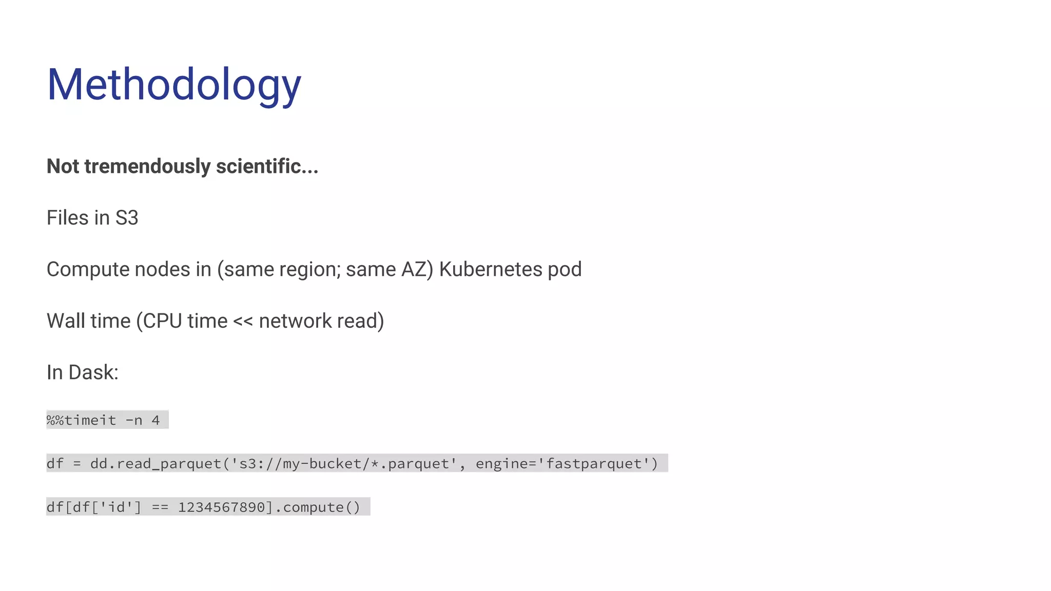 Methodology
Not tremendously scientific...
Files in S3
Compute nodes in (same region; same AZ) Kubernetes pod
Wall time (CPU time << network read)
In Dask:
%%timeit -n 4
df = dd.read_parquet('s3://my-bucket/*.parquet', engine='fastparquet')
df[df['id'] == 1234567890].compute()
 