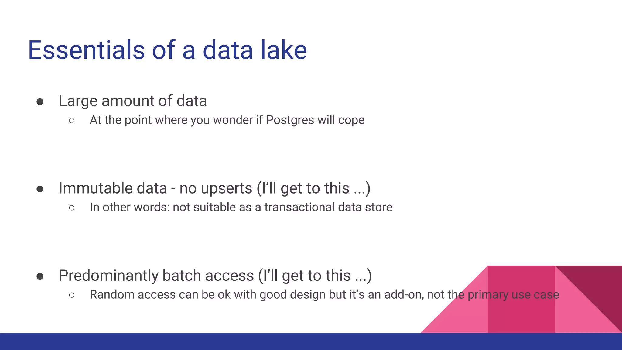 Essentials of a data lake
● Large amount of data
○ At the point where you wonder if Postgres will cope
● Immutable data - no upserts (I’ll get to this ...)
○ In other words: not suitable as a transactional data store
● Predominantly batch access (I’ll get to this ...)
○ Random access can be ok with good design but it’s an add-on, not the primary use case
 