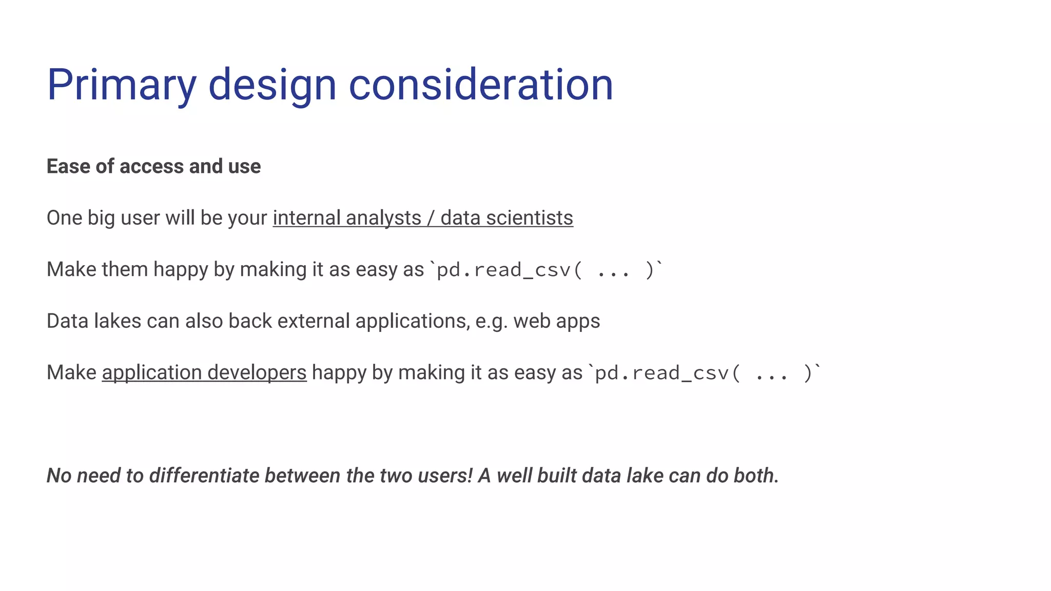 Primary design consideration
Ease of access and use
One big user will be your internal analysts / data scientists
Make them happy by making it as easy as `pd.read_csv( ... )`
Data lakes can also back external applications, e.g. web apps
Make application developers happy by making it as easy as `pd.read_csv( ... )`
No need to differentiate between the two users! A well built data lake can do both.
 