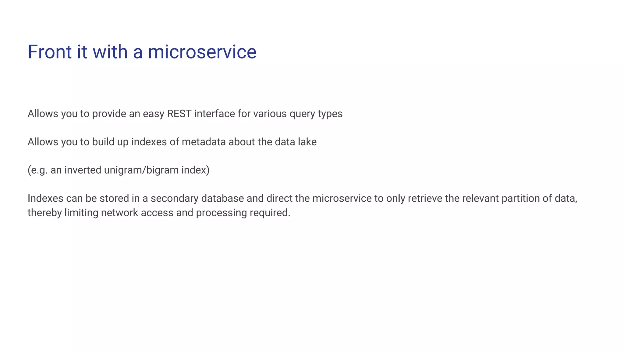 Front it with a microservice
Allows you to provide an easy REST interface for various query types
Allows you to build up indexes of metadata about the data lake
(e.g. an inverted unigram/bigram index)
Indexes can be stored in a secondary database and direct the microservice to only retrieve the relevant partition of data,
thereby limiting network access and processing required.
 