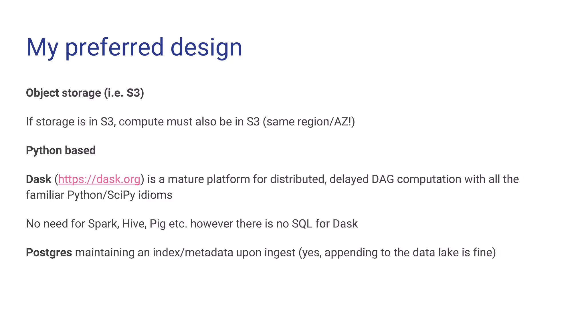 My preferred design
Object storage (i.e. S3)
If storage is in S3, compute must also be in S3 (same region/AZ!)
Python based
Dask (https://dask.org) is a mature platform for distributed, delayed DAG computation with all the
familiar Python/SciPy idioms
No need for Spark, Hive, Pig etc. however there is no SQL for Dask
Postgres maintaining an index/metadata upon ingest (yes, appending to the data lake is fine)
 