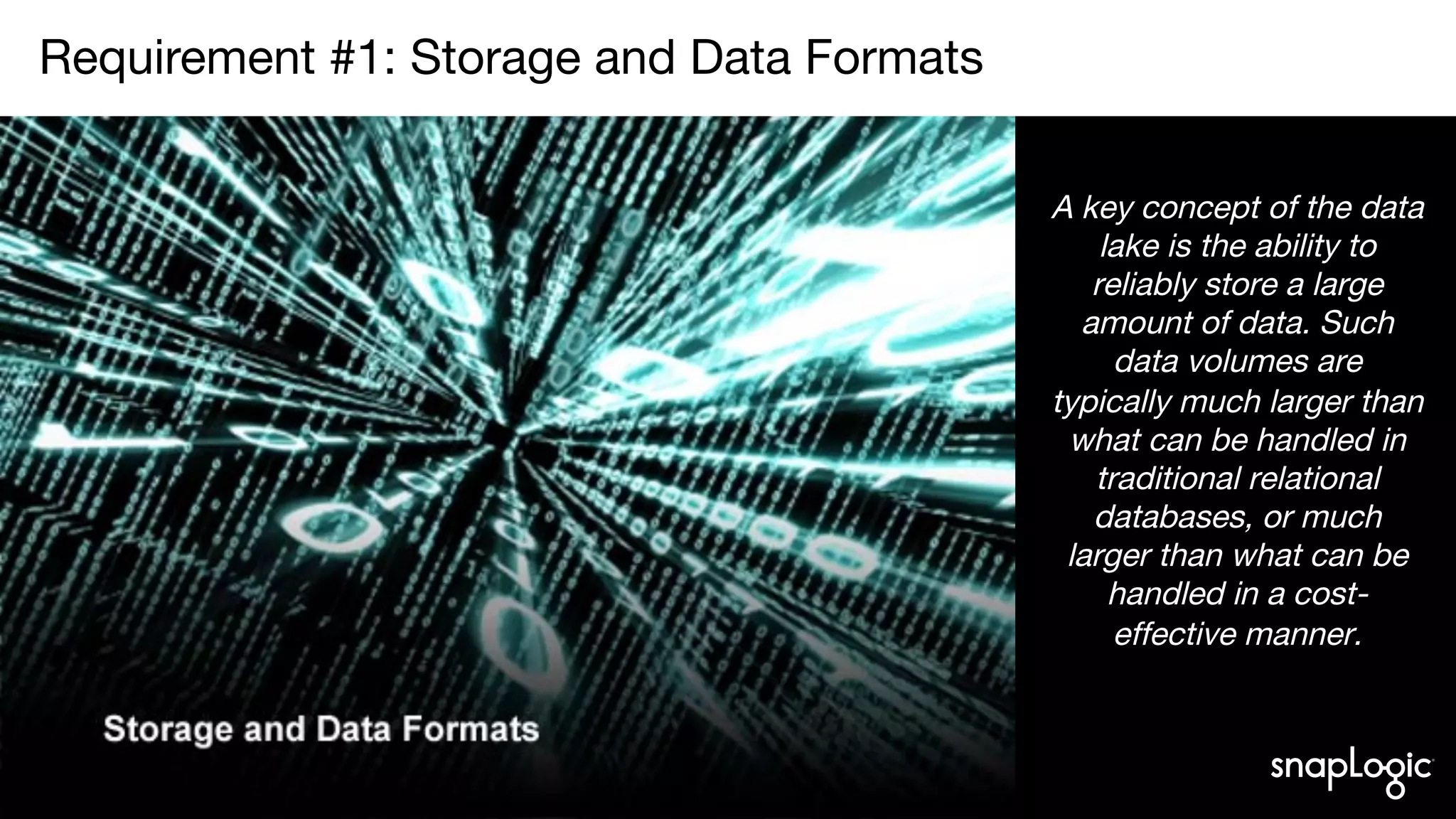 2
Requirement #1: Storage and Data Formats

A key concept of the data
lake is the ability to
reliably store a large
amount of data. Such
data volumes are
typically much larger than
what can be handled in
traditional relational
databases, or much
larger than what can be
handled in a cost-
effective manner.
 