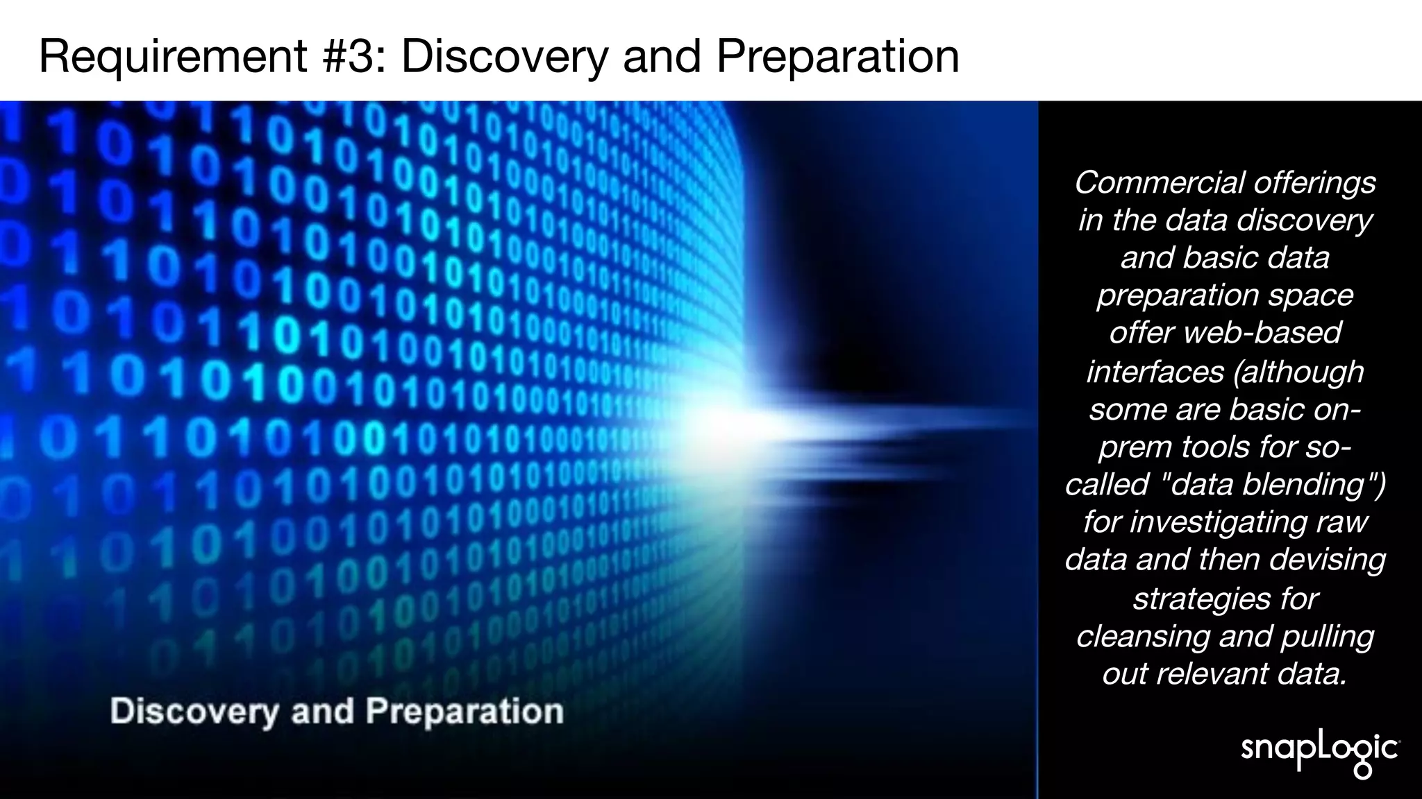 4
Requirement #3: Discovery and Preparation

Commercial offerings
in the data discovery
and basic data
preparation space
offer web-based
interfaces (although
some are basic on-
prem tools for so-
called "data blending")
for investigating raw
data and then devising
strategies for
cleansing and pulling
out relevant data.
 