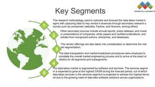 Key Segments
Other secondary sources include annual reports, press releases, and invest
or presentations of companies; white papers and certified publications; and
articles from recognized authors, directories, and databases.
The vendor offerings are also taken into consideration to determine the mar
ket segmentation.
The data triangulation and market breakdown procedures were employed to
complete the overall market engineering process and to arrive at the exact st
atistics for all segments and subsegments.
The research methodology used to estimate and forecast the data lakes market b
egins with capturing data on key vendor’s revenues through secondary research s
ources such as companies’ websites, Factiva, and Hoovers, among others.1
2
3
4
5
The data lakes market is segmented by software and services. The services segme
nt is expected to grow at the highest CAGR during the forecast period, out of which
data lakes services in the services segment is projected to witness the highest dema
nd due to the growing need of data lake software solutions across organizations.
 