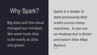 Why Spark?
Big data and the cloud
changed our mindset.
We want tools that
scale easily as data
size grows.
Spark is a leader in
data processing that
scales across many
machines. It can run
on Hadoop but is faster
and easier than Map
Reduce.
 