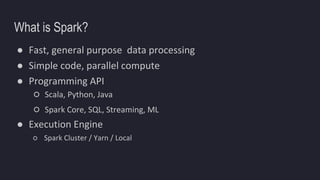 What is Spark?
● Fast, general purpose data processing
● Simple code, parallel compute
● Programming API
○ Scala, Python, Java
○ Spark Core, SQL, Streaming, ML
● Execution Engine
○ Spark Cluster / Yarn / Local
 