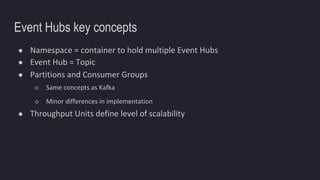 Event Hubs key concepts
● Namespace = container to hold multiple Event Hubs
● Event Hub = Topic
● Partitions and Consumer Groups
○ Same concepts as Kafka
○ Minor differences in implementation
● Throughput Units define level of scalability
 