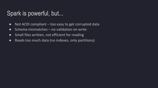 Spark is powerful, but...
● Not ACID compliant – too easy to get corrupted data
● Schema mismatches – no validation on write
● Small files written, not efficient for reading
● Reads too much data (no indexes, only partitions)
 